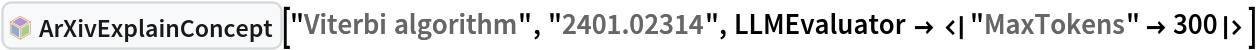 InterpretationBox[FrameBox[TagBox[TooltipBox[PaneBox[GridBox[List[List[GraphicsBox[List[Thickness[0.0025`], List[FaceForm[List[RGBColor[0.9607843137254902`, 0.5058823529411764`, 0.19607843137254902`], Opacity[1.`]]], FilledCurveBox[List[List[List[0, 2, 0], List[0, 1, 0], List[0, 1, 0], List[0, 1, 0], List[0, 1, 0]], List[List[0, 2, 0], List[0, 1, 0], List[0, 1, 0], List[0, 1, 0], List[0, 1, 0]], List[List[0, 2, 0], List[0, 1, 0], List[0, 1, 0], List[0, 1, 0], List[0, 1, 0], List[0, 1, 0]], List[List[0, 2, 0], List[1, 3, 3], List[0, 1, 0], List[1, 3, 3], List[0, 1, 0], List[1, 3, 3], List[0, 1, 0], List[1, 3, 3], List[1, 3, 3], List[0, 1, 0], List[1, 3, 3], List[0, 1, 0], List[1, 3, 3]]], List[List[List[205.`, 22.863691329956055`], List[205.`, 212.31669425964355`], List[246.01799774169922`, 235.99870109558105`], List[369.0710144042969`, 307.0436840057373`], List[369.0710144042969`, 117.59068870544434`], List[205.`, 22.863691329956055`]], List[List[30.928985595703125`, 307.0436840057373`], List[153.98200225830078`, 235.99870109558105`], List[195.`, 212.31669425964355`], List[195.`, 22.863691329956055`], List[30.928985595703125`, 117.59068870544434`], List[30.928985595703125`, 307.0436840057373`]], List[List[200.`, 410.42970085144043`], List[364.0710144042969`, 315.7036876678467`], List[241.01799774169922`, 244.65868949890137`], List[200.`, 220.97669792175293`], List[158.98200225830078`, 244.65868949890137`], List[35.928985595703125`, 315.7036876678467`], List[200.`, 410.42970085144043`]], List[List[376.5710144042969`, 320.03370475769043`], List[202.5`, 420.53370475769043`], List[200.95300006866455`, 421.42667961120605`], List[199.04699993133545`, 421.42667961120605`], List[197.5`, 420.53370475769043`], List[23.428985595703125`, 320.03370475769043`], List[21.882003784179688`, 319.1406993865967`], List[20.928985595703125`, 317.4896984100342`], List[20.928985595703125`, 315.7036876678467`], List[20.928985595703125`, 114.70369529724121`], List[20.928985595703125`, 112.91769218444824`], List[21.882003784179688`, 111.26669120788574`], List[23.428985595703125`, 110.37369346618652`], List[197.5`, 9.87369155883789`], List[198.27300024032593`, 9.426692008972168`], List[199.13700008392334`, 9.203690528869629`], List[200.`, 9.203690528869629`], List[200.86299991607666`, 9.203690528869629`], List[201.72699999809265`, 9.426692008972168`], List[202.5`, 9.87369155883789`], List[376.5710144042969`, 110.37369346618652`], List[378.1179962158203`, 111.26669120788574`], List[379.0710144042969`, 112.91769218444824`], List[379.0710144042969`, 114.70369529724121`], List[379.0710144042969`, 315.7036876678467`], List[379.0710144042969`, 317.4896984100342`], List[378.1179962158203`, 319.1406993865967`], List[376.5710144042969`, 320.03370475769043`]]]]], List[FaceForm[List[RGBColor[0.5529411764705883`, 0.6745098039215687`, 0.8117647058823529`], Opacity[1.`]]], FilledCurveBox[List[List[List[0, 2, 0], List[0, 1, 0], List[0, 1, 0], List[0, 1, 0]]], List[List[List[44.92900085449219`, 282.59088134765625`], List[181.00001525878906`, 204.0298843383789`], List[181.00001525878906`, 46.90887451171875`], List[44.92900085449219`, 125.46986389160156`], List[44.92900085449219`, 282.59088134765625`]]]]], List[FaceForm[List[RGBColor[0.6627450980392157`, 0.803921568627451`, 0.5686274509803921`], Opacity[1.`]]], FilledCurveBox[List[List[List[0, 2, 0], List[0, 1, 0], List[0, 1, 0], List[0, 1, 0]]], List[List[List[355.0710144042969`, 282.59088134765625`], List[355.0710144042969`, 125.46986389160156`], List[219.`, 46.90887451171875`], List[219.`, 204.0298843383789`], List[355.0710144042969`, 282.59088134765625`]]]]], List[FaceForm[List[RGBColor[0.6901960784313725`, 0.5882352941176471`, 0.8117647058823529`], Opacity[1.`]]], FilledCurveBox[List[List[List[0, 2, 0], List[0, 1, 0], List[0, 1, 0], List[0, 1, 0]]], List[List[List[200.`, 394.0606994628906`], List[336.0710144042969`, 315.4997024536133`], List[200.`, 236.93968200683594`], List[63.928985595703125`, 315.4997024536133`], List[200.`, 394.0606994628906`]]]]]], List[Rule[BaselinePosition, Scaled[0.15`]], Rule[ImageSize, 10], Rule[ImageSize, 15]]], StyleBox[RowBox[List["ArXivExplainConcept", " "]], Rule[ShowAutoStyles, False], Rule[ShowStringCharacters, False], Rule[FontSize, Times[0.9`, Inherited]], Rule[FontColor, GrayLevel[0.1`]]]]], Rule[GridBoxSpacings, List[Rule["Columns", List[List[0.25`]]]]]], Rule[Alignment, List[Left, Baseline]], Rule[BaselinePosition, Baseline], Rule[FrameMargins, List[List[3, 0], List[0, 0]]], Rule[BaseStyle, List[Rule[LineSpacing, List[0, 0]], Rule[LineBreakWithin, False]]]], RowBox[List["PacletSymbol", "[", RowBox[List["\"DanieleGregori/ArXivExplore\"", ",", "\"DanieleGregori`ArXivExplore`ArXivExplainConcept\""]], "]"]], Rule[TooltipStyle, List[Rule[ShowAutoStyles, True], Rule[ShowStringCharacters, True]]]], Function[Annotation[Slot[1], Style[Defer[PacletSymbol["DanieleGregori/ArXivExplore", "DanieleGregori`ArXivExplore`ArXivExplainConcept"]], Rule[ShowStringCharacters, True]], "Tooltip"]]], Rule[Background, RGBColor[0.968`, 0.976`, 0.984`]], Rule[BaselinePosition, Baseline], Rule[DefaultBaseStyle, List[]], Rule[FrameMargins, List[List[0, 0], List[1, 1]]], Rule[FrameStyle, RGBColor[0.831`, 0.847`, 0.85`]], Rule[RoundingRadius, 4]], PacletSymbol["DanieleGregori/ArXivExplore", "DanieleGregori`ArXivExplore`ArXivExplainConcept"], Rule[Selectable, False], Rule[SelectWithContents, True], Rule[BoxID, "PacletSymbolBox"]]["Viterbi algorithm", "2401.02314", LLMEvaluator -> <|"MaxTokens" -> 300|>]