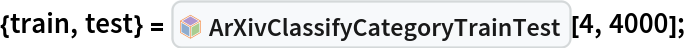 {train, test} = InterpretationBox[FrameBox[TagBox[TooltipBox[PaneBox[GridBox[List[List[GraphicsBox[List[Thickness[0.0025`], List[FaceForm[List[RGBColor[0.9607843137254902`, 0.5058823529411764`, 0.19607843137254902`], Opacity[1.`]]], FilledCurveBox[List[List[List[0, 2, 0], List[0, 1, 0], List[0, 1, 0], List[0, 1, 0], List[0, 1, 0]], List[List[0, 2, 0], List[0, 1, 0], List[0, 1, 0], List[0, 1, 0], List[0, 1, 0]], List[List[0, 2, 0], List[0, 1, 0], List[0, 1, 0], List[0, 1, 0], List[0, 1, 0], List[0, 1, 0]], List[List[0, 2, 0], List[1, 3, 3], List[0, 1, 0], List[1, 3, 3], List[0, 1, 0], List[1, 3, 3], List[0, 1, 0], List[1, 3, 3], List[1, 3, 3], List[0, 1, 0], List[1, 3, 3], List[0, 1, 0], List[1, 3, 3]]], List[List[List[205.`, 22.863691329956055`], List[205.`, 212.31669425964355`], List[246.01799774169922`, 235.99870109558105`], List[369.0710144042969`, 307.0436840057373`], List[369.0710144042969`, 117.59068870544434`], List[205.`, 22.863691329956055`]], List[List[30.928985595703125`, 307.0436840057373`], List[153.98200225830078`, 235.99870109558105`], List[195.`, 212.31669425964355`], List[195.`, 22.863691329956055`], List[30.928985595703125`, 117.59068870544434`], List[30.928985595703125`, 307.0436840057373`]], List[List[200.`, 410.42970085144043`], List[364.0710144042969`, 315.7036876678467`], List[241.01799774169922`, 244.65868949890137`], List[200.`, 220.97669792175293`], List[158.98200225830078`, 244.65868949890137`], List[35.928985595703125`, 315.7036876678467`], List[200.`, 410.42970085144043`]], List[List[376.5710144042969`, 320.03370475769043`], List[202.5`, 420.53370475769043`], List[200.95300006866455`, 421.42667961120605`], List[199.04699993133545`, 421.42667961120605`], List[197.5`, 420.53370475769043`], List[23.428985595703125`, 320.03370475769043`], List[21.882003784179688`, 319.1406993865967`], List[20.928985595703125`, 317.4896984100342`], List[20.928985595703125`, 315.7036876678467`], List[20.928985595703125`, 114.70369529724121`], List[20.928985595703125`, 112.91769218444824`], List[21.882003784179688`, 111.26669120788574`], List[23.428985595703125`, 110.37369346618652`], List[197.5`, 9.87369155883789`], List[198.27300024032593`, 9.426692008972168`], List[199.13700008392334`, 9.203690528869629`], List[200.`, 9.203690528869629`], List[200.86299991607666`, 9.203690528869629`], List[201.72699999809265`, 9.426692008972168`], List[202.5`, 9.87369155883789`], List[376.5710144042969`, 110.37369346618652`], List[378.1179962158203`, 111.26669120788574`], List[379.0710144042969`, 112.91769218444824`], List[379.0710144042969`, 114.70369529724121`], List[379.0710144042969`, 315.7036876678467`], List[379.0710144042969`, 317.4896984100342`], List[378.1179962158203`, 319.1406993865967`], List[376.5710144042969`, 320.03370475769043`]]]]], List[FaceForm[List[RGBColor[0.5529411764705883`, 0.6745098039215687`, 0.8117647058823529`], Opacity[1.`]]], FilledCurveBox[List[List[List[0, 2, 0], List[0, 1, 0], List[0, 1, 0], List[0, 1, 0]]], List[List[List[44.92900085449219`, 282.59088134765625`], List[181.00001525878906`, 204.0298843383789`], List[181.00001525878906`, 46.90887451171875`], List[44.92900085449219`, 125.46986389160156`], List[44.92900085449219`, 282.59088134765625`]]]]], List[FaceForm[List[RGBColor[0.6627450980392157`, 0.803921568627451`, 0.5686274509803921`], Opacity[1.`]]], FilledCurveBox[List[List[List[0, 2, 0], List[0, 1, 0], List[0, 1, 0], List[0, 1, 0]]], List[List[List[355.0710144042969`, 282.59088134765625`], List[355.0710144042969`, 125.46986389160156`], List[219.`, 46.90887451171875`], List[219.`, 204.0298843383789`], List[355.0710144042969`, 282.59088134765625`]]]]], List[FaceForm[List[RGBColor[0.6901960784313725`, 0.5882352941176471`, 0.8117647058823529`], Opacity[1.`]]], FilledCurveBox[List[List[List[0, 2, 0], List[0, 1, 0], List[0, 1, 0], List[0, 1, 0]]], List[List[List[200.`, 394.0606994628906`], List[336.0710144042969`, 315.4997024536133`], List[200.`, 236.93968200683594`], List[63.928985595703125`, 315.4997024536133`], List[200.`, 394.0606994628906`]]]]]], List[Rule[BaselinePosition, Scaled[0.15`]], Rule[ImageSize, 10], Rule[ImageSize, 15]]], StyleBox[RowBox[List["ArXivClassifyCategoryTrainTest", " "]], Rule[ShowAutoStyles, False], Rule[ShowStringCharacters, False], Rule[FontSize, Times[0.9`, Inherited]], Rule[FontColor, GrayLevel[0.1`]]]]], Rule[GridBoxSpacings, List[Rule["Columns", List[List[0.25`]]]]]], Rule[Alignment, List[Left, Baseline]], Rule[BaselinePosition, Baseline], Rule[FrameMargins, List[List[3, 0], List[0, 0]]], Rule[BaseStyle, List[Rule[LineSpacing, List[0, 0]], Rule[LineBreakWithin, False]]]], RowBox[List["PacletSymbol", "[", RowBox[List["\"DanieleGregori/ArXivExplore\"", ",", "\"DanieleGregori`ArXivExplore`ArXivClassifyCategoryTrainTest\""]], "]"]], Rule[TooltipStyle, List[Rule[ShowAutoStyles, True], Rule[ShowStringCharacters, True]]]], Function[Annotation[Slot[1], Style[Defer[PacletSymbol["DanieleGregori/ArXivExplore", "DanieleGregori`ArXivExplore`ArXivClassifyCategoryTrainTest"]], Rule[ShowStringCharacters, True]], "Tooltip"]]], Rule[Background, RGBColor[0.968`, 0.976`, 0.984`]], Rule[BaselinePosition, Baseline], Rule[DefaultBaseStyle, List[]], Rule[FrameMargins, List[List[0, 0], List[1, 1]]], Rule[FrameStyle, RGBColor[0.831`, 0.847`, 0.85`]], Rule[RoundingRadius, 4]], PacletSymbol["DanieleGregori/ArXivExplore", "DanieleGregori`ArXivExplore`ArXivClassifyCategoryTrainTest"], Rule[Selectable, False], Rule[SelectWithContents, True], Rule[BoxID, "PacletSymbolBox"]][4, 4000];