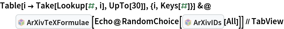 Table[i -> Take[Lookup[#, i], UpTo[30]], {i, Keys[#]}] &@InterpretationBox[FrameBox[TagBox[TooltipBox[PaneBox[GridBox[List[List[GraphicsBox[List[Thickness[0.0025`], List[FaceForm[List[RGBColor[0.9607843137254902`, 0.5058823529411764`, 0.19607843137254902`], Opacity[1.`]]], FilledCurveBox[List[List[List[0, 2, 0], List[0, 1, 0], List[0, 1, 0], List[0, 1, 0], List[0, 1, 0]], List[List[0, 2, 0], List[0, 1, 0], List[0, 1, 0], List[0, 1, 0], List[0, 1, 0]], List[List[0, 2, 0], List[0, 1, 0], List[0, 1, 0], List[0, 1, 0], List[0, 1, 0], List[0, 1, 0]], List[List[0, 2, 0], List[1, 3, 3], List[0, 1, 0], List[1, 3, 3], List[0, 1, 0], List[1, 3, 3], List[0, 1, 0], List[1, 3, 3], List[1, 3, 3], List[0, 1, 0], List[1, 3, 3], List[0, 1, 0], List[1, 3, 3]]], List[List[List[205.`, 22.863691329956055`], List[205.`, 212.31669425964355`], List[246.01799774169922`, 235.99870109558105`], List[369.0710144042969`, 307.0436840057373`], List[369.0710144042969`, 117.59068870544434`], List[205.`, 22.863691329956055`]], List[List[30.928985595703125`, 307.0436840057373`], List[153.98200225830078`, 235.99870109558105`], List[195.`, 212.31669425964355`], List[195.`, 22.863691329956055`], List[30.928985595703125`, 117.59068870544434`], List[30.928985595703125`, 307.0436840057373`]], List[List[200.`, 410.42970085144043`], List[364.0710144042969`, 315.7036876678467`], List[241.01799774169922`, 244.65868949890137`], List[200.`, 220.97669792175293`], List[158.98200225830078`, 244.65868949890137`], List[35.928985595703125`, 315.7036876678467`], List[200.`, 410.42970085144043`]], List[List[376.5710144042969`, 320.03370475769043`], List[202.5`, 420.53370475769043`], List[200.95300006866455`, 421.42667961120605`], List[199.04699993133545`, 421.42667961120605`], List[197.5`, 420.53370475769043`], List[23.428985595703125`, 320.03370475769043`], List[21.882003784179688`, 319.1406993865967`], List[20.928985595703125`, 317.4896984100342`], List[20.928985595703125`, 315.7036876678467`], List[20.928985595703125`, 114.70369529724121`], List[20.928985595703125`, 112.91769218444824`], List[21.882003784179688`, 111.26669120788574`], List[23.428985595703125`, 110.37369346618652`], List[197.5`, 9.87369155883789`], List[198.27300024032593`, 9.426692008972168`], List[199.13700008392334`, 9.203690528869629`], List[200.`, 9.203690528869629`], List[200.86299991607666`, 9.203690528869629`], List[201.72699999809265`, 9.426692008972168`], List[202.5`, 9.87369155883789`], List[376.5710144042969`, 110.37369346618652`], List[378.1179962158203`, 111.26669120788574`], List[379.0710144042969`, 112.91769218444824`], List[379.0710144042969`, 114.70369529724121`], List[379.0710144042969`, 315.7036876678467`], List[379.0710144042969`, 317.4896984100342`], List[378.1179962158203`, 319.1406993865967`], List[376.5710144042969`, 320.03370475769043`]]]]], List[FaceForm[List[RGBColor[0.5529411764705883`, 0.6745098039215687`, 0.8117647058823529`], Opacity[1.`]]], FilledCurveBox[List[List[List[0, 2, 0], List[0, 1, 0], List[0, 1, 0], List[0, 1, 0]]], List[List[List[44.92900085449219`, 282.59088134765625`], List[181.00001525878906`, 204.0298843383789`], List[181.00001525878906`, 46.90887451171875`], List[44.92900085449219`, 125.46986389160156`], List[44.92900085449219`, 282.59088134765625`]]]]], List[FaceForm[List[RGBColor[0.6627450980392157`, 0.803921568627451`, 0.5686274509803921`], Opacity[1.`]]], FilledCurveBox[List[List[List[0, 2, 0], List[0, 1, 0], List[0, 1, 0], List[0, 1, 0]]], List[List[List[355.0710144042969`, 282.59088134765625`], List[355.0710144042969`, 125.46986389160156`], List[219.`, 46.90887451171875`], List[219.`, 204.0298843383789`], List[355.0710144042969`, 282.59088134765625`]]]]], List[FaceForm[List[RGBColor[0.6901960784313725`, 0.5882352941176471`, 0.8117647058823529`], Opacity[1.`]]], FilledCurveBox[List[List[List[0, 2, 0], List[0, 1, 0], List[0, 1, 0], List[0, 1, 0]]], List[List[List[200.`, 394.0606994628906`], List[336.0710144042969`, 315.4997024536133`], List[200.`, 236.93968200683594`], List[63.928985595703125`, 315.4997024536133`], List[200.`, 394.0606994628906`]]]]]], List[Rule[BaselinePosition, Scaled[0.15`]], Rule[ImageSize, 10], Rule[ImageSize, 15]]], StyleBox[RowBox[List["ArXivTeXFormulae", " "]], Rule[ShowAutoStyles, False], Rule[ShowStringCharacters, False], Rule[FontSize, Times[0.9`, Inherited]], Rule[FontColor, GrayLevel[0.1`]]]]], Rule[GridBoxSpacings, List[Rule["Columns", List[List[0.25`]]]]]], Rule[Alignment, List[Left, Baseline]], Rule[BaselinePosition, Baseline], Rule[FrameMargins, List[List[3, 0], List[0, 0]]], Rule[BaseStyle, List[Rule[LineSpacing, List[0, 0]], Rule[LineBreakWithin, False]]]], RowBox[List["PacletSymbol", "[", RowBox[List["\"DanieleGregori/ArXivExplore\"", ",", "\"DanieleGregori`ArXivExplore`ArXivTeXFormulae\""]], "]"]], Rule[TooltipStyle, List[Rule[ShowAutoStyles, True], Rule[ShowStringCharacters, True]]]], Function[Annotation[Slot[1], Style[Defer[PacletSymbol["DanieleGregori/ArXivExplore", "DanieleGregori`ArXivExplore`ArXivTeXFormulae"]], Rule[ShowStringCharacters, True]], "Tooltip"]]], Rule[Background, RGBColor[0.968`, 0.976`, 0.984`]], Rule[BaselinePosition, Baseline], Rule[DefaultBaseStyle, List[]], Rule[FrameMargins, List[List[0, 0], List[1, 1]]], Rule[FrameStyle, RGBColor[0.831`, 0.847`, 0.85`]], Rule[RoundingRadius, 4]], PacletSymbol["DanieleGregori/ArXivExplore", "DanieleGregori`ArXivExplore`ArXivTeXFormulae"], Rule[Selectable, False], Rule[SelectWithContents, True], Rule[BoxID, "PacletSymbolBox"]][
   Echo@RandomChoice[InterpretationBox[FrameBox[TagBox[TooltipBox[PaneBox[GridBox[List[List[GraphicsBox[List[Thickness[0.0025`], List[FaceForm[List[RGBColor[0.9607843137254902`, 0.5058823529411764`, 0.19607843137254902`], Opacity[1.`]]], FilledCurveBox[List[List[List[0, 2, 0], List[0, 1, 0], List[0, 1, 0], List[0, 1, 0], List[0, 1, 0]], List[List[0, 2, 0], List[0, 1, 0], List[0, 1, 0], List[0, 1, 0], List[0, 1, 0]], List[List[0, 2, 0], List[0, 1, 0], List[0, 1, 0], List[0, 1, 0], List[0, 1, 0], List[0, 1, 0]], List[List[0, 2, 0], List[1, 3, 3], List[0, 1, 0], List[1, 3, 3], List[0, 1, 0], List[1, 3, 3], List[0, 1, 0], List[1, 3, 3], List[1, 3, 3], List[0, 1, 0], List[1, 3, 3], List[0, 1, 0], List[1, 3, 3]]], List[List[List[205.`, 22.863691329956055`], List[205.`, 212.31669425964355`], List[246.01799774169922`, 235.99870109558105`], List[369.0710144042969`, 307.0436840057373`], List[369.0710144042969`, 117.59068870544434`], List[205.`, 22.863691329956055`]], List[List[30.928985595703125`, 307.0436840057373`], List[153.98200225830078`, 235.99870109558105`], List[195.`, 212.31669425964355`], List[195.`, 22.863691329956055`], List[30.928985595703125`, 117.59068870544434`], List[30.928985595703125`, 307.0436840057373`]], List[List[200.`, 410.42970085144043`], List[364.0710144042969`, 315.7036876678467`], List[241.01799774169922`, 244.65868949890137`], List[200.`, 220.97669792175293`], List[158.98200225830078`, 244.65868949890137`], List[35.928985595703125`, 315.7036876678467`], List[200.`, 410.42970085144043`]], List[List[376.5710144042969`, 320.03370475769043`], List[202.5`, 420.53370475769043`], List[200.95300006866455`, 421.42667961120605`], List[199.04699993133545`, 421.42667961120605`], List[197.5`, 420.53370475769043`], List[23.428985595703125`, 320.03370475769043`], List[21.882003784179688`, 319.1406993865967`], List[20.928985595703125`, 317.4896984100342`], List[20.928985595703125`, 315.7036876678467`], List[20.928985595703125`, 114.70369529724121`], List[20.928985595703125`, 112.91769218444824`], List[21.882003784179688`, 111.26669120788574`], List[23.428985595703125`, 110.37369346618652`], List[197.5`, 9.87369155883789`], List[198.27300024032593`, 9.426692008972168`], List[199.13700008392334`, 9.203690528869629`], List[200.`, 9.203690528869629`], List[200.86299991607666`, 9.203690528869629`], List[201.72699999809265`, 9.426692008972168`], List[202.5`, 9.87369155883789`], List[376.5710144042969`, 110.37369346618652`], List[378.1179962158203`, 111.26669120788574`], List[379.0710144042969`, 112.91769218444824`], List[379.0710144042969`, 114.70369529724121`], List[379.0710144042969`, 315.7036876678467`], List[379.0710144042969`, 317.4896984100342`], List[378.1179962158203`, 319.1406993865967`], List[376.5710144042969`, 320.03370475769043`]]]]], List[FaceForm[List[RGBColor[0.5529411764705883`, 0.6745098039215687`, 0.8117647058823529`], Opacity[1.`]]], FilledCurveBox[List[List[List[0, 2, 0], List[0, 1, 0], List[0, 1, 0], List[0, 1, 0]]], List[List[List[44.92900085449219`, 282.59088134765625`], List[181.00001525878906`, 204.0298843383789`], List[181.00001525878906`, 46.90887451171875`], List[44.92900085449219`, 125.46986389160156`], List[44.92900085449219`, 282.59088134765625`]]]]], List[FaceForm[List[RGBColor[0.6627450980392157`, 0.803921568627451`, 0.5686274509803921`], Opacity[1.`]]], FilledCurveBox[List[List[List[0, 2, 0], List[0, 1, 0], List[0, 1, 0], List[0, 1, 0]]], List[List[List[355.0710144042969`, 282.59088134765625`], List[355.0710144042969`, 125.46986389160156`], List[219.`, 46.90887451171875`], List[219.`, 204.0298843383789`], List[355.0710144042969`, 282.59088134765625`]]]]], List[FaceForm[List[RGBColor[0.6901960784313725`, 0.5882352941176471`, 0.8117647058823529`], Opacity[1.`]]], FilledCurveBox[List[List[List[0, 2, 0], List[0, 1, 0], List[0, 1, 0], List[0, 1, 0]]], List[List[List[200.`, 394.0606994628906`], List[336.0710144042969`, 315.4997024536133`], List[200.`, 236.93968200683594`], List[63.928985595703125`, 315.4997024536133`], List[200.`, 394.0606994628906`]]]]]], List[Rule[BaselinePosition, Scaled[0.15`]], Rule[ImageSize, 10], Rule[ImageSize, 15]]], StyleBox[RowBox[List["ArXivIDs", " "]], Rule[ShowAutoStyles, False], Rule[ShowStringCharacters, False], Rule[FontSize, Times[0.9`, Inherited]], Rule[FontColor, GrayLevel[0.1`]]]]], Rule[GridBoxSpacings, List[Rule["Columns", List[List[0.25`]]]]]], Rule[Alignment, List[Left, Baseline]], Rule[BaselinePosition, Baseline], Rule[FrameMargins, List[List[3, 0], List[0, 0]]], Rule[BaseStyle, List[Rule[LineSpacing, List[0, 0]], Rule[LineBreakWithin, False]]]], RowBox[List["PacletSymbol", "[", RowBox[List["\"DanieleGregori/ArXivExplore\"", ",", "\"DanieleGregori`ArXivExplore`ArXivIDs\""]], "]"]], Rule[TooltipStyle, List[Rule[ShowAutoStyles, True], Rule[ShowStringCharacters, True]]]], Function[Annotation[Slot[1], Style[Defer[PacletSymbol["DanieleGregori/ArXivExplore", "DanieleGregori`ArXivExplore`ArXivIDs"]], Rule[ShowStringCharacters, True]], "Tooltip"]]], Rule[Background, RGBColor[0.968`, 0.976`, 0.984`]], Rule[BaselinePosition, Baseline], Rule[DefaultBaseStyle, List[]], Rule[FrameMargins, List[List[0, 0], List[1, 1]]], Rule[FrameStyle, RGBColor[0.831`, 0.847`, 0.85`]], Rule[RoundingRadius, 4]], PacletSymbol["DanieleGregori/ArXivExplore", "DanieleGregori`ArXivExplore`ArXivIDs"], Rule[Selectable, False], Rule[SelectWithContents, True], Rule[BoxID, "PacletSymbolBox"]][
      All]]] // TabView