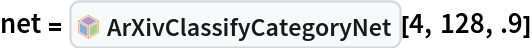 net = InterpretationBox[FrameBox[TagBox[TooltipBox[PaneBox[GridBox[List[List[GraphicsBox[List[Thickness[0.0025`], List[FaceForm[List[RGBColor[0.9607843137254902`, 0.5058823529411764`, 0.19607843137254902`], Opacity[1.`]]], FilledCurveBox[List[List[List[0, 2, 0], List[0, 1, 0], List[0, 1, 0], List[0, 1, 0], List[0, 1, 0]], List[List[0, 2, 0], List[0, 1, 0], List[0, 1, 0], List[0, 1, 0], List[0, 1, 0]], List[List[0, 2, 0], List[0, 1, 0], List[0, 1, 0], List[0, 1, 0], List[0, 1, 0], List[0, 1, 0]], List[List[0, 2, 0], List[1, 3, 3], List[0, 1, 0], List[1, 3, 3], List[0, 1, 0], List[1, 3, 3], List[0, 1, 0], List[1, 3, 3], List[1, 3, 3], List[0, 1, 0], List[1, 3, 3], List[0, 1, 0], List[1, 3, 3]]], List[List[List[205.`, 22.863691329956055`], List[205.`, 212.31669425964355`], List[246.01799774169922`, 235.99870109558105`], List[369.0710144042969`, 307.0436840057373`], List[369.0710144042969`, 117.59068870544434`], List[205.`, 22.863691329956055`]], List[List[30.928985595703125`, 307.0436840057373`], List[153.98200225830078`, 235.99870109558105`], List[195.`, 212.31669425964355`], List[195.`, 22.863691329956055`], List[30.928985595703125`, 117.59068870544434`], List[30.928985595703125`, 307.0436840057373`]], List[List[200.`, 410.42970085144043`], List[364.0710144042969`, 315.7036876678467`], List[241.01799774169922`, 244.65868949890137`], List[200.`, 220.97669792175293`], List[158.98200225830078`, 244.65868949890137`], List[35.928985595703125`, 315.7036876678467`], List[200.`, 410.42970085144043`]], List[List[376.5710144042969`, 320.03370475769043`], List[202.5`, 420.53370475769043`], List[200.95300006866455`, 421.42667961120605`], List[199.04699993133545`, 421.42667961120605`], List[197.5`, 420.53370475769043`], List[23.428985595703125`, 320.03370475769043`], List[21.882003784179688`, 319.1406993865967`], List[20.928985595703125`, 317.4896984100342`], List[20.928985595703125`, 315.7036876678467`], List[20.928985595703125`, 114.70369529724121`], List[20.928985595703125`, 112.91769218444824`], List[21.882003784179688`, 111.26669120788574`], List[23.428985595703125`, 110.37369346618652`], List[197.5`, 9.87369155883789`], List[198.27300024032593`, 9.426692008972168`], List[199.13700008392334`, 9.203690528869629`], List[200.`, 9.203690528869629`], List[200.86299991607666`, 9.203690528869629`], List[201.72699999809265`, 9.426692008972168`], List[202.5`, 9.87369155883789`], List[376.5710144042969`, 110.37369346618652`], List[378.1179962158203`, 111.26669120788574`], List[379.0710144042969`, 112.91769218444824`], List[379.0710144042969`, 114.70369529724121`], List[379.0710144042969`, 315.7036876678467`], List[379.0710144042969`, 317.4896984100342`], List[378.1179962158203`, 319.1406993865967`], List[376.5710144042969`, 320.03370475769043`]]]]], List[FaceForm[List[RGBColor[0.5529411764705883`, 0.6745098039215687`, 0.8117647058823529`], Opacity[1.`]]], FilledCurveBox[List[List[List[0, 2, 0], List[0, 1, 0], List[0, 1, 0], List[0, 1, 0]]], List[List[List[44.92900085449219`, 282.59088134765625`], List[181.00001525878906`, 204.0298843383789`], List[181.00001525878906`, 46.90887451171875`], List[44.92900085449219`, 125.46986389160156`], List[44.92900085449219`, 282.59088134765625`]]]]], List[FaceForm[List[RGBColor[0.6627450980392157`, 0.803921568627451`, 0.5686274509803921`], Opacity[1.`]]], FilledCurveBox[List[List[List[0, 2, 0], List[0, 1, 0], List[0, 1, 0], List[0, 1, 0]]], List[List[List[355.0710144042969`, 282.59088134765625`], List[355.0710144042969`, 125.46986389160156`], List[219.`, 46.90887451171875`], List[219.`, 204.0298843383789`], List[355.0710144042969`, 282.59088134765625`]]]]], List[FaceForm[List[RGBColor[0.6901960784313725`, 0.5882352941176471`, 0.8117647058823529`], Opacity[1.`]]], FilledCurveBox[List[List[List[0, 2, 0], List[0, 1, 0], List[0, 1, 0], List[0, 1, 0]]], List[List[List[200.`, 394.0606994628906`], List[336.0710144042969`, 315.4997024536133`], List[200.`, 236.93968200683594`], List[63.928985595703125`, 315.4997024536133`], List[200.`, 394.0606994628906`]]]]]], List[Rule[BaselinePosition, Scaled[0.15`]], Rule[ImageSize, 10], Rule[ImageSize, 15]]], StyleBox[RowBox[List["ArXivClassifyCategoryNet", " "]], Rule[ShowAutoStyles, False], Rule[ShowStringCharacters, False], Rule[FontSize, Times[0.9`, Inherited]], Rule[FontColor, GrayLevel[0.1`]]]]], Rule[GridBoxSpacings, List[Rule["Columns", List[List[0.25`]]]]]], Rule[Alignment, List[Left, Baseline]], Rule[BaselinePosition, Baseline], Rule[FrameMargins, List[List[3, 0], List[0, 0]]], Rule[BaseStyle, List[Rule[LineSpacing, List[0, 0]], Rule[LineBreakWithin, False]]]], RowBox[List["PacletSymbol", "[", RowBox[List["\"DanieleGregori/ArXivExplore\"", ",", "\"DanieleGregori`ArXivExplore`ArXivClassifyCategoryNet\""]], "]"]], Rule[TooltipStyle, List[Rule[ShowAutoStyles, True], Rule[ShowStringCharacters, True]]]], Function[Annotation[Slot[1], Style[Defer[PacletSymbol["DanieleGregori/ArXivExplore", "DanieleGregori`ArXivExplore`ArXivClassifyCategoryNet"]], Rule[ShowStringCharacters, True]], "Tooltip"]]], Rule[Background, RGBColor[0.968`, 0.976`, 0.984`]], Rule[BaselinePosition, Baseline], Rule[DefaultBaseStyle, List[]], Rule[FrameMargins, List[List[0, 0], List[1, 1]]], Rule[FrameStyle, RGBColor[0.831`, 0.847`, 0.85`]], Rule[RoundingRadius, 4]], PacletSymbol["DanieleGregori/ArXivExplore", "DanieleGregori`ArXivExplore`ArXivClassifyCategoryNet"], Rule[Selectable, False], Rule[SelectWithContents, True], Rule[BoxID, "PacletSymbolBox"]][4, 128, .9]