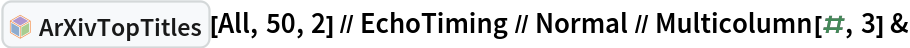 InterpretationBox[FrameBox[TagBox[TooltipBox[PaneBox[GridBox[List[List[GraphicsBox[List[Thickness[0.0025`], List[FaceForm[List[RGBColor[0.9607843137254902`, 0.5058823529411764`, 0.19607843137254902`], Opacity[1.`]]], FilledCurveBox[List[List[List[0, 2, 0], List[0, 1, 0], List[0, 1, 0], List[0, 1, 0], List[0, 1, 0]], List[List[0, 2, 0], List[0, 1, 0], List[0, 1, 0], List[0, 1, 0], List[0, 1, 0]], List[List[0, 2, 0], List[0, 1, 0], List[0, 1, 0], List[0, 1, 0], List[0, 1, 0], List[0, 1, 0]], List[List[0, 2, 0], List[1, 3, 3], List[0, 1, 0], List[1, 3, 3], List[0, 1, 0], List[1, 3, 3], List[0, 1, 0], List[1, 3, 3], List[1, 3, 3], List[0, 1, 0], List[1, 3, 3], List[0, 1, 0], List[1, 3, 3]]], List[List[List[205.`, 22.863691329956055`], List[205.`, 212.31669425964355`], List[246.01799774169922`, 235.99870109558105`], List[369.0710144042969`, 307.0436840057373`], List[369.0710144042969`, 117.59068870544434`], List[205.`, 22.863691329956055`]], List[List[30.928985595703125`, 307.0436840057373`], List[153.98200225830078`, 235.99870109558105`], List[195.`, 212.31669425964355`], List[195.`, 22.863691329956055`], List[30.928985595703125`, 117.59068870544434`], List[30.928985595703125`, 307.0436840057373`]], List[List[200.`, 410.42970085144043`], List[364.0710144042969`, 315.7036876678467`], List[241.01799774169922`, 244.65868949890137`], List[200.`, 220.97669792175293`], List[158.98200225830078`, 244.65868949890137`], List[35.928985595703125`, 315.7036876678467`], List[200.`, 410.42970085144043`]], List[List[376.5710144042969`, 320.03370475769043`], List[202.5`, 420.53370475769043`], List[200.95300006866455`, 421.42667961120605`], List[199.04699993133545`, 421.42667961120605`], List[197.5`, 420.53370475769043`], List[23.428985595703125`, 320.03370475769043`], List[21.882003784179688`, 319.1406993865967`], List[20.928985595703125`, 317.4896984100342`], List[20.928985595703125`, 315.7036876678467`], List[20.928985595703125`, 114.70369529724121`], List[20.928985595703125`, 112.91769218444824`], List[21.882003784179688`, 111.26669120788574`], List[23.428985595703125`, 110.37369346618652`], List[197.5`, 9.87369155883789`], List[198.27300024032593`, 9.426692008972168`], List[199.13700008392334`, 9.203690528869629`], List[200.`, 9.203690528869629`], List[200.86299991607666`, 9.203690528869629`], List[201.72699999809265`, 9.426692008972168`], List[202.5`, 9.87369155883789`], List[376.5710144042969`, 110.37369346618652`], List[378.1179962158203`, 111.26669120788574`], List[379.0710144042969`, 112.91769218444824`], List[379.0710144042969`, 114.70369529724121`], List[379.0710144042969`, 315.7036876678467`], List[379.0710144042969`, 317.4896984100342`], List[378.1179962158203`, 319.1406993865967`], List[376.5710144042969`, 320.03370475769043`]]]]], List[FaceForm[List[RGBColor[0.5529411764705883`, 0.6745098039215687`, 0.8117647058823529`], Opacity[1.`]]], FilledCurveBox[List[List[List[0, 2, 0], List[0, 1, 0], List[0, 1, 0], List[0, 1, 0]]], List[List[List[44.92900085449219`, 282.59088134765625`], List[181.00001525878906`, 204.0298843383789`], List[181.00001525878906`, 46.90887451171875`], List[44.92900085449219`, 125.46986389160156`], List[44.92900085449219`, 282.59088134765625`]]]]], List[FaceForm[List[RGBColor[0.6627450980392157`, 0.803921568627451`, 0.5686274509803921`], Opacity[1.`]]], FilledCurveBox[List[List[List[0, 2, 0], List[0, 1, 0], List[0, 1, 0], List[0, 1, 0]]], List[List[List[355.0710144042969`, 282.59088134765625`], List[355.0710144042969`, 125.46986389160156`], List[219.`, 46.90887451171875`], List[219.`, 204.0298843383789`], List[355.0710144042969`, 282.59088134765625`]]]]], List[FaceForm[List[RGBColor[0.6901960784313725`, 0.5882352941176471`, 0.8117647058823529`], Opacity[1.`]]], FilledCurveBox[List[List[List[0, 2, 0], List[0, 1, 0], List[0, 1, 0], List[0, 1, 0]]], List[List[List[200.`, 394.0606994628906`], List[336.0710144042969`, 315.4997024536133`], List[200.`, 236.93968200683594`], List[63.928985595703125`, 315.4997024536133`], List[200.`, 394.0606994628906`]]]]]], List[Rule[BaselinePosition, Scaled[0.15`]], Rule[ImageSize, 10], Rule[ImageSize, 15]]], StyleBox[RowBox[List["ArXivTopTitles", " "]], Rule[ShowAutoStyles, False], Rule[ShowStringCharacters, False], Rule[FontSize, Times[0.9`, Inherited]], Rule[FontColor, GrayLevel[0.1`]]]]], Rule[GridBoxSpacings, List[Rule["Columns", List[List[0.25`]]]]]], Rule[Alignment, List[Left, Baseline]], Rule[BaselinePosition, Baseline], Rule[FrameMargins, List[List[3, 0], List[0, 0]]], Rule[BaseStyle, List[Rule[LineSpacing, List[0, 0]], Rule[LineBreakWithin, False]]]], RowBox[List["PacletSymbol", "[", RowBox[List["\"DanieleGregori/ArXivExplore\"", ",", "\"DanieleGregori`ArXivExplore`ArXivTopTitles\""]], "]"]], Rule[TooltipStyle, List[Rule[ShowAutoStyles, True], Rule[ShowStringCharacters, True]]]], Function[Annotation[Slot[1], Style[Defer[PacletSymbol["DanieleGregori/ArXivExplore", "DanieleGregori`ArXivExplore`ArXivTopTitles"]], Rule[ShowStringCharacters, True]], "Tooltip"]]], Rule[Background, RGBColor[0.968`, 0.976`, 0.984`]], Rule[BaselinePosition, Baseline], Rule[DefaultBaseStyle, List[]], Rule[FrameMargins, List[List[0, 0], List[1, 1]]], Rule[FrameStyle, RGBColor[0.831`, 0.847`, 0.85`]], Rule[RoundingRadius, 4]], PacletSymbol["DanieleGregori/ArXivExplore", "DanieleGregori`ArXivExplore`ArXivTopTitles"], Rule[Selectable, False], Rule[SelectWithContents, True], Rule[BoxID, "PacletSymbolBox"]][All, 50, 2] // EchoTiming // Normal // Multicolumn[#, 3] &