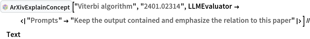 InterpretationBox[FrameBox[TagBox[TooltipBox[PaneBox[GridBox[List[List[GraphicsBox[List[Thickness[0.0025`], List[FaceForm[List[RGBColor[0.9607843137254902`, 0.5058823529411764`, 0.19607843137254902`], Opacity[1.`]]], FilledCurveBox[List[List[List[0, 2, 0], List[0, 1, 0], List[0, 1, 0], List[0, 1, 0], List[0, 1, 0]], List[List[0, 2, 0], List[0, 1, 0], List[0, 1, 0], List[0, 1, 0], List[0, 1, 0]], List[List[0, 2, 0], List[0, 1, 0], List[0, 1, 0], List[0, 1, 0], List[0, 1, 0], List[0, 1, 0]], List[List[0, 2, 0], List[1, 3, 3], List[0, 1, 0], List[1, 3, 3], List[0, 1, 0], List[1, 3, 3], List[0, 1, 0], List[1, 3, 3], List[1, 3, 3], List[0, 1, 0], List[1, 3, 3], List[0, 1, 0], List[1, 3, 3]]], List[List[List[205.`, 22.863691329956055`], List[205.`, 212.31669425964355`], List[246.01799774169922`, 235.99870109558105`], List[369.0710144042969`, 307.0436840057373`], List[369.0710144042969`, 117.59068870544434`], List[205.`, 22.863691329956055`]], List[List[30.928985595703125`, 307.0436840057373`], List[153.98200225830078`, 235.99870109558105`], List[195.`, 212.31669425964355`], List[195.`, 22.863691329956055`], List[30.928985595703125`, 117.59068870544434`], List[30.928985595703125`, 307.0436840057373`]], List[List[200.`, 410.42970085144043`], List[364.0710144042969`, 315.7036876678467`], List[241.01799774169922`, 244.65868949890137`], List[200.`, 220.97669792175293`], List[158.98200225830078`, 244.65868949890137`], List[35.928985595703125`, 315.7036876678467`], List[200.`, 410.42970085144043`]], List[List[376.5710144042969`, 320.03370475769043`], List[202.5`, 420.53370475769043`], List[200.95300006866455`, 421.42667961120605`], List[199.04699993133545`, 421.42667961120605`], List[197.5`, 420.53370475769043`], List[23.428985595703125`, 320.03370475769043`], List[21.882003784179688`, 319.1406993865967`], List[20.928985595703125`, 317.4896984100342`], List[20.928985595703125`, 315.7036876678467`], List[20.928985595703125`, 114.70369529724121`], List[20.928985595703125`, 112.91769218444824`], List[21.882003784179688`, 111.26669120788574`], List[23.428985595703125`, 110.37369346618652`], List[197.5`, 9.87369155883789`], List[198.27300024032593`, 9.426692008972168`], List[199.13700008392334`, 9.203690528869629`], List[200.`, 9.203690528869629`], List[200.86299991607666`, 9.203690528869629`], List[201.72699999809265`, 9.426692008972168`], List[202.5`, 9.87369155883789`], List[376.5710144042969`, 110.37369346618652`], List[378.1179962158203`, 111.26669120788574`], List[379.0710144042969`, 112.91769218444824`], List[379.0710144042969`, 114.70369529724121`], List[379.0710144042969`, 315.7036876678467`], List[379.0710144042969`, 317.4896984100342`], List[378.1179962158203`, 319.1406993865967`], List[376.5710144042969`, 320.03370475769043`]]]]], List[FaceForm[List[RGBColor[0.5529411764705883`, 0.6745098039215687`, 0.8117647058823529`], Opacity[1.`]]], FilledCurveBox[List[List[List[0, 2, 0], List[0, 1, 0], List[0, 1, 0], List[0, 1, 0]]], List[List[List[44.92900085449219`, 282.59088134765625`], List[181.00001525878906`, 204.0298843383789`], List[181.00001525878906`, 46.90887451171875`], List[44.92900085449219`, 125.46986389160156`], List[44.92900085449219`, 282.59088134765625`]]]]], List[FaceForm[List[RGBColor[0.6627450980392157`, 0.803921568627451`, 0.5686274509803921`], Opacity[1.`]]], FilledCurveBox[List[List[List[0, 2, 0], List[0, 1, 0], List[0, 1, 0], List[0, 1, 0]]], List[List[List[355.0710144042969`, 282.59088134765625`], List[355.0710144042969`, 125.46986389160156`], List[219.`, 46.90887451171875`], List[219.`, 204.0298843383789`], List[355.0710144042969`, 282.59088134765625`]]]]], List[FaceForm[List[RGBColor[0.6901960784313725`, 0.5882352941176471`, 0.8117647058823529`], Opacity[1.`]]], FilledCurveBox[List[List[List[0, 2, 0], List[0, 1, 0], List[0, 1, 0], List[0, 1, 0]]], List[List[List[200.`, 394.0606994628906`], List[336.0710144042969`, 315.4997024536133`], List[200.`, 236.93968200683594`], List[63.928985595703125`, 315.4997024536133`], List[200.`, 394.0606994628906`]]]]]], List[Rule[BaselinePosition, Scaled[0.15`]], Rule[ImageSize, 10], Rule[ImageSize, 15]]], StyleBox[RowBox[List["ArXivExplainConcept", " "]], Rule[ShowAutoStyles, False], Rule[ShowStringCharacters, False], Rule[FontSize, Times[0.9`, Inherited]], Rule[FontColor, GrayLevel[0.1`]]]]], Rule[GridBoxSpacings, List[Rule["Columns", List[List[0.25`]]]]]], Rule[Alignment, List[Left, Baseline]], Rule[BaselinePosition, Baseline], Rule[FrameMargins, List[List[3, 0], List[0, 0]]], Rule[BaseStyle, List[Rule[LineSpacing, List[0, 0]], Rule[LineBreakWithin, False]]]], RowBox[List["PacletSymbol", "[", RowBox[List["\"DanieleGregori/ArXivExplore\"", ",", "\"DanieleGregori`ArXivExplore`ArXivExplainConcept\""]], "]"]], Rule[TooltipStyle, List[Rule[ShowAutoStyles, True], Rule[ShowStringCharacters, True]]]], Function[Annotation[Slot[1], Style[Defer[PacletSymbol["DanieleGregori/ArXivExplore", "DanieleGregori`ArXivExplore`ArXivExplainConcept"]], Rule[ShowStringCharacters, True]], "Tooltip"]]], Rule[Background, RGBColor[0.968`, 0.976`, 0.984`]], Rule[BaselinePosition, Baseline], Rule[DefaultBaseStyle, List[]], Rule[FrameMargins, List[List[0, 0], List[1, 1]]], Rule[FrameStyle, RGBColor[0.831`, 0.847`, 0.85`]], Rule[RoundingRadius, 4]], PacletSymbol["DanieleGregori/ArXivExplore", "DanieleGregori`ArXivExplore`ArXivExplainConcept"], Rule[Selectable, False], Rule[SelectWithContents, True], Rule[BoxID, "PacletSymbolBox"]]["Viterbi algorithm", "2401.02314", LLMEvaluator ->
   <|"Prompts" -> "Keep the output contained and emphasize the relation to this paper"|>] // Text