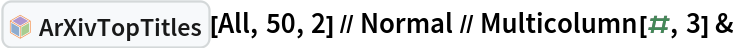 InterpretationBox[FrameBox[TagBox[TooltipBox[PaneBox[GridBox[List[List[GraphicsBox[List[Thickness[0.0025`], List[FaceForm[List[RGBColor[0.9607843137254902`, 0.5058823529411764`, 0.19607843137254902`], Opacity[1.`]]], FilledCurveBox[List[List[List[0, 2, 0], List[0, 1, 0], List[0, 1, 0], List[0, 1, 0], List[0, 1, 0]], List[List[0, 2, 0], List[0, 1, 0], List[0, 1, 0], List[0, 1, 0], List[0, 1, 0]], List[List[0, 2, 0], List[0, 1, 0], List[0, 1, 0], List[0, 1, 0], List[0, 1, 0], List[0, 1, 0]], List[List[0, 2, 0], List[1, 3, 3], List[0, 1, 0], List[1, 3, 3], List[0, 1, 0], List[1, 3, 3], List[0, 1, 0], List[1, 3, 3], List[1, 3, 3], List[0, 1, 0], List[1, 3, 3], List[0, 1, 0], List[1, 3, 3]]], List[List[List[205.`, 22.863691329956055`], List[205.`, 212.31669425964355`], List[246.01799774169922`, 235.99870109558105`], List[369.0710144042969`, 307.0436840057373`], List[369.0710144042969`, 117.59068870544434`], List[205.`, 22.863691329956055`]], List[List[30.928985595703125`, 307.0436840057373`], List[153.98200225830078`, 235.99870109558105`], List[195.`, 212.31669425964355`], List[195.`, 22.863691329956055`], List[30.928985595703125`, 117.59068870544434`], List[30.928985595703125`, 307.0436840057373`]], List[List[200.`, 410.42970085144043`], List[364.0710144042969`, 315.7036876678467`], List[241.01799774169922`, 244.65868949890137`], List[200.`, 220.97669792175293`], List[158.98200225830078`, 244.65868949890137`], List[35.928985595703125`, 315.7036876678467`], List[200.`, 410.42970085144043`]], List[List[376.5710144042969`, 320.03370475769043`], List[202.5`, 420.53370475769043`], List[200.95300006866455`, 421.42667961120605`], List[199.04699993133545`, 421.42667961120605`], List[197.5`, 420.53370475769043`], List[23.428985595703125`, 320.03370475769043`], List[21.882003784179688`, 319.1406993865967`], List[20.928985595703125`, 317.4896984100342`], List[20.928985595703125`, 315.7036876678467`], List[20.928985595703125`, 114.70369529724121`], List[20.928985595703125`, 112.91769218444824`], List[21.882003784179688`, 111.26669120788574`], List[23.428985595703125`, 110.37369346618652`], List[197.5`, 9.87369155883789`], List[198.27300024032593`, 9.426692008972168`], List[199.13700008392334`, 9.203690528869629`], List[200.`, 9.203690528869629`], List[200.86299991607666`, 9.203690528869629`], List[201.72699999809265`, 9.426692008972168`], List[202.5`, 9.87369155883789`], List[376.5710144042969`, 110.37369346618652`], List[378.1179962158203`, 111.26669120788574`], List[379.0710144042969`, 112.91769218444824`], List[379.0710144042969`, 114.70369529724121`], List[379.0710144042969`, 315.7036876678467`], List[379.0710144042969`, 317.4896984100342`], List[378.1179962158203`, 319.1406993865967`], List[376.5710144042969`, 320.03370475769043`]]]]], List[FaceForm[List[RGBColor[0.5529411764705883`, 0.6745098039215687`, 0.8117647058823529`], Opacity[1.`]]], FilledCurveBox[List[List[List[0, 2, 0], List[0, 1, 0], List[0, 1, 0], List[0, 1, 0]]], List[List[List[44.92900085449219`, 282.59088134765625`], List[181.00001525878906`, 204.0298843383789`], List[181.00001525878906`, 46.90887451171875`], List[44.92900085449219`, 125.46986389160156`], List[44.92900085449219`, 282.59088134765625`]]]]], List[FaceForm[List[RGBColor[0.6627450980392157`, 0.803921568627451`, 0.5686274509803921`], Opacity[1.`]]], FilledCurveBox[List[List[List[0, 2, 0], List[0, 1, 0], List[0, 1, 0], List[0, 1, 0]]], List[List[List[355.0710144042969`, 282.59088134765625`], List[355.0710144042969`, 125.46986389160156`], List[219.`, 46.90887451171875`], List[219.`, 204.0298843383789`], List[355.0710144042969`, 282.59088134765625`]]]]], List[FaceForm[List[RGBColor[0.6901960784313725`, 0.5882352941176471`, 0.8117647058823529`], Opacity[1.`]]], FilledCurveBox[List[List[List[0, 2, 0], List[0, 1, 0], List[0, 1, 0], List[0, 1, 0]]], List[List[List[200.`, 394.0606994628906`], List[336.0710144042969`, 315.4997024536133`], List[200.`, 236.93968200683594`], List[63.928985595703125`, 315.4997024536133`], List[200.`, 394.0606994628906`]]]]]], List[Rule[BaselinePosition, Scaled[0.15`]], Rule[ImageSize, 10], Rule[ImageSize, 15]]], StyleBox[RowBox[List["ArXivTopTitles", " "]], Rule[ShowAutoStyles, False], Rule[ShowStringCharacters, False], Rule[FontSize, Times[0.9`, Inherited]], Rule[FontColor, GrayLevel[0.1`]]]]], Rule[GridBoxSpacings, List[Rule["Columns", List[List[0.25`]]]]]], Rule[Alignment, List[Left, Baseline]], Rule[BaselinePosition, Baseline], Rule[FrameMargins, List[List[3, 0], List[0, 0]]], Rule[BaseStyle, List[Rule[LineSpacing, List[0, 0]], Rule[LineBreakWithin, False]]]], RowBox[List["PacletSymbol", "[", RowBox[List["\"DanieleGregori/ArXivExplore\"", ",", "\"DanieleGregori`ArXivExplore`ArXivTopTitles\""]], "]"]], Rule[TooltipStyle, List[Rule[ShowAutoStyles, True], Rule[ShowStringCharacters, True]]]], Function[Annotation[Slot[1], Style[Defer[PacletSymbol["DanieleGregori/ArXivExplore", "DanieleGregori`ArXivExplore`ArXivTopTitles"]], Rule[ShowStringCharacters, True]], "Tooltip"]]], Rule[Background, RGBColor[0.968`, 0.976`, 0.984`]], Rule[BaselinePosition, Baseline], Rule[DefaultBaseStyle, List[]], Rule[FrameMargins, List[List[0, 0], List[1, 1]]], Rule[FrameStyle, RGBColor[0.831`, 0.847`, 0.85`]], Rule[RoundingRadius, 4]], PacletSymbol["DanieleGregori/ArXivExplore", "DanieleGregori`ArXivExplore`ArXivTopTitles"], Rule[Selectable, False], Rule[SelectWithContents, True], Rule[BoxID, "PacletSymbolBox"]][All, 50, 2] // Normal // Multicolumn[#, 3] &