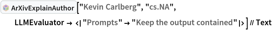 InterpretationBox[FrameBox[TagBox[TooltipBox[PaneBox[GridBox[List[List[GraphicsBox[List[Thickness[0.0025`], List[FaceForm[List[RGBColor[0.9607843137254902`, 0.5058823529411764`, 0.19607843137254902`], Opacity[1.`]]], FilledCurveBox[List[List[List[0, 2, 0], List[0, 1, 0], List[0, 1, 0], List[0, 1, 0], List[0, 1, 0]], List[List[0, 2, 0], List[0, 1, 0], List[0, 1, 0], List[0, 1, 0], List[0, 1, 0]], List[List[0, 2, 0], List[0, 1, 0], List[0, 1, 0], List[0, 1, 0], List[0, 1, 0], List[0, 1, 0]], List[List[0, 2, 0], List[1, 3, 3], List[0, 1, 0], List[1, 3, 3], List[0, 1, 0], List[1, 3, 3], List[0, 1, 0], List[1, 3, 3], List[1, 3, 3], List[0, 1, 0], List[1, 3, 3], List[0, 1, 0], List[1, 3, 3]]], List[List[List[205.`, 22.863691329956055`], List[205.`, 212.31669425964355`], List[246.01799774169922`, 235.99870109558105`], List[369.0710144042969`, 307.0436840057373`], List[369.0710144042969`, 117.59068870544434`], List[205.`, 22.863691329956055`]], List[List[30.928985595703125`, 307.0436840057373`], List[153.98200225830078`, 235.99870109558105`], List[195.`, 212.31669425964355`], List[195.`, 22.863691329956055`], List[30.928985595703125`, 117.59068870544434`], List[30.928985595703125`, 307.0436840057373`]], List[List[200.`, 410.42970085144043`], List[364.0710144042969`, 315.7036876678467`], List[241.01799774169922`, 244.65868949890137`], List[200.`, 220.97669792175293`], List[158.98200225830078`, 244.65868949890137`], List[35.928985595703125`, 315.7036876678467`], List[200.`, 410.42970085144043`]], List[List[376.5710144042969`, 320.03370475769043`], List[202.5`, 420.53370475769043`], List[200.95300006866455`, 421.42667961120605`], List[199.04699993133545`, 421.42667961120605`], List[197.5`, 420.53370475769043`], List[23.428985595703125`, 320.03370475769043`], List[21.882003784179688`, 319.1406993865967`], List[20.928985595703125`, 317.4896984100342`], List[20.928985595703125`, 315.7036876678467`], List[20.928985595703125`, 114.70369529724121`], List[20.928985595703125`, 112.91769218444824`], List[21.882003784179688`, 111.26669120788574`], List[23.428985595703125`, 110.37369346618652`], List[197.5`, 9.87369155883789`], List[198.27300024032593`, 9.426692008972168`], List[199.13700008392334`, 9.203690528869629`], List[200.`, 9.203690528869629`], List[200.86299991607666`, 9.203690528869629`], List[201.72699999809265`, 9.426692008972168`], List[202.5`, 9.87369155883789`], List[376.5710144042969`, 110.37369346618652`], List[378.1179962158203`, 111.26669120788574`], List[379.0710144042969`, 112.91769218444824`], List[379.0710144042969`, 114.70369529724121`], List[379.0710144042969`, 315.7036876678467`], List[379.0710144042969`, 317.4896984100342`], List[378.1179962158203`, 319.1406993865967`], List[376.5710144042969`, 320.03370475769043`]]]]], List[FaceForm[List[RGBColor[0.5529411764705883`, 0.6745098039215687`, 0.8117647058823529`], Opacity[1.`]]], FilledCurveBox[List[List[List[0, 2, 0], List[0, 1, 0], List[0, 1, 0], List[0, 1, 0]]], List[List[List[44.92900085449219`, 282.59088134765625`], List[181.00001525878906`, 204.0298843383789`], List[181.00001525878906`, 46.90887451171875`], List[44.92900085449219`, 125.46986389160156`], List[44.92900085449219`, 282.59088134765625`]]]]], List[FaceForm[List[RGBColor[0.6627450980392157`, 0.803921568627451`, 0.5686274509803921`], Opacity[1.`]]], FilledCurveBox[List[List[List[0, 2, 0], List[0, 1, 0], List[0, 1, 0], List[0, 1, 0]]], List[List[List[355.0710144042969`, 282.59088134765625`], List[355.0710144042969`, 125.46986389160156`], List[219.`, 46.90887451171875`], List[219.`, 204.0298843383789`], List[355.0710144042969`, 282.59088134765625`]]]]], List[FaceForm[List[RGBColor[0.6901960784313725`, 0.5882352941176471`, 0.8117647058823529`], Opacity[1.`]]], FilledCurveBox[List[List[List[0, 2, 0], List[0, 1, 0], List[0, 1, 0], List[0, 1, 0]]], List[List[List[200.`, 394.0606994628906`], List[336.0710144042969`, 315.4997024536133`], List[200.`, 236.93968200683594`], List[63.928985595703125`, 315.4997024536133`], List[200.`, 394.0606994628906`]]]]]], List[Rule[BaselinePosition, Scaled[0.15`]], Rule[ImageSize, 10], Rule[ImageSize, 15]]], StyleBox[RowBox[List["ArXivExplainAuthor", " "]], Rule[ShowAutoStyles, False], Rule[ShowStringCharacters, False], Rule[FontSize, Times[0.9`, Inherited]], Rule[FontColor, GrayLevel[0.1`]]]]], Rule[GridBoxSpacings, List[Rule["Columns", List[List[0.25`]]]]]], Rule[Alignment, List[Left, Baseline]], Rule[BaselinePosition, Baseline], Rule[FrameMargins, List[List[3, 0], List[0, 0]]], Rule[BaseStyle, List[Rule[LineSpacing, List[0, 0]], Rule[LineBreakWithin, False]]]], RowBox[List["PacletSymbol", "[", RowBox[List["\"DanieleGregori/ArXivExplore\"", ",", "\"DanieleGregori`ArXivExplore`ArXivExplainAuthor\""]], "]"]], Rule[TooltipStyle, List[Rule[ShowAutoStyles, True], Rule[ShowStringCharacters, True]]]], Function[Annotation[Slot[1], Style[Defer[PacletSymbol["DanieleGregori/ArXivExplore", "DanieleGregori`ArXivExplore`ArXivExplainAuthor"]], Rule[ShowStringCharacters, True]], "Tooltip"]]], Rule[Background, RGBColor[0.968`, 0.976`, 0.984`]], Rule[BaselinePosition, Baseline], Rule[DefaultBaseStyle, List[]], Rule[FrameMargins, List[List[0, 0], List[1, 1]]], Rule[FrameStyle, RGBColor[0.831`, 0.847`, 0.85`]], Rule[RoundingRadius, 4]], PacletSymbol["DanieleGregori/ArXivExplore", "DanieleGregori`ArXivExplore`ArXivExplainAuthor"], Rule[Selectable, False], Rule[SelectWithContents, True], Rule[BoxID, "PacletSymbolBox"]]["Kevin Carlberg", "cs.NA", LLMEvaluator -> <|
    "Prompts" -> "Keep the output contained"|>] // Text