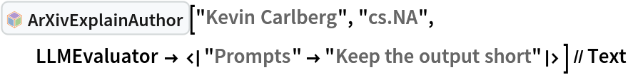 InterpretationBox[FrameBox[TagBox[TooltipBox[PaneBox[GridBox[List[List[GraphicsBox[List[Thickness[0.0025`], List[FaceForm[List[RGBColor[0.9607843137254902`, 0.5058823529411764`, 0.19607843137254902`], Opacity[1.`]]], FilledCurveBox[List[List[List[0, 2, 0], List[0, 1, 0], List[0, 1, 0], List[0, 1, 0], List[0, 1, 0]], List[List[0, 2, 0], List[0, 1, 0], List[0, 1, 0], List[0, 1, 0], List[0, 1, 0]], List[List[0, 2, 0], List[0, 1, 0], List[0, 1, 0], List[0, 1, 0], List[0, 1, 0], List[0, 1, 0]], List[List[0, 2, 0], List[1, 3, 3], List[0, 1, 0], List[1, 3, 3], List[0, 1, 0], List[1, 3, 3], List[0, 1, 0], List[1, 3, 3], List[1, 3, 3], List[0, 1, 0], List[1, 3, 3], List[0, 1, 0], List[1, 3, 3]]], List[List[List[205.`, 22.863691329956055`], List[205.`, 212.31669425964355`], List[246.01799774169922`, 235.99870109558105`], List[369.0710144042969`, 307.0436840057373`], List[369.0710144042969`, 117.59068870544434`], List[205.`, 22.863691329956055`]], List[List[30.928985595703125`, 307.0436840057373`], List[153.98200225830078`, 235.99870109558105`], List[195.`, 212.31669425964355`], List[195.`, 22.863691329956055`], List[30.928985595703125`, 117.59068870544434`], List[30.928985595703125`, 307.0436840057373`]], List[List[200.`, 410.42970085144043`], List[364.0710144042969`, 315.7036876678467`], List[241.01799774169922`, 244.65868949890137`], List[200.`, 220.97669792175293`], List[158.98200225830078`, 244.65868949890137`], List[35.928985595703125`, 315.7036876678467`], List[200.`, 410.42970085144043`]], List[List[376.5710144042969`, 320.03370475769043`], List[202.5`, 420.53370475769043`], List[200.95300006866455`, 421.42667961120605`], List[199.04699993133545`, 421.42667961120605`], List[197.5`, 420.53370475769043`], List[23.428985595703125`, 320.03370475769043`], List[21.882003784179688`, 319.1406993865967`], List[20.928985595703125`, 317.4896984100342`], List[20.928985595703125`, 315.7036876678467`], List[20.928985595703125`, 114.70369529724121`], List[20.928985595703125`, 112.91769218444824`], List[21.882003784179688`, 111.26669120788574`], List[23.428985595703125`, 110.37369346618652`], List[197.5`, 9.87369155883789`], List[198.27300024032593`, 9.426692008972168`], List[199.13700008392334`, 9.203690528869629`], List[200.`, 9.203690528869629`], List[200.86299991607666`, 9.203690528869629`], List[201.72699999809265`, 9.426692008972168`], List[202.5`, 9.87369155883789`], List[376.5710144042969`, 110.37369346618652`], List[378.1179962158203`, 111.26669120788574`], List[379.0710144042969`, 112.91769218444824`], List[379.0710144042969`, 114.70369529724121`], List[379.0710144042969`, 315.7036876678467`], List[379.0710144042969`, 317.4896984100342`], List[378.1179962158203`, 319.1406993865967`], List[376.5710144042969`, 320.03370475769043`]]]]], List[FaceForm[List[RGBColor[0.5529411764705883`, 0.6745098039215687`, 0.8117647058823529`], Opacity[1.`]]], FilledCurveBox[List[List[List[0, 2, 0], List[0, 1, 0], List[0, 1, 0], List[0, 1, 0]]], List[List[List[44.92900085449219`, 282.59088134765625`], List[181.00001525878906`, 204.0298843383789`], List[181.00001525878906`, 46.90887451171875`], List[44.92900085449219`, 125.46986389160156`], List[44.92900085449219`, 282.59088134765625`]]]]], List[FaceForm[List[RGBColor[0.6627450980392157`, 0.803921568627451`, 0.5686274509803921`], Opacity[1.`]]], FilledCurveBox[List[List[List[0, 2, 0], List[0, 1, 0], List[0, 1, 0], List[0, 1, 0]]], List[List[List[355.0710144042969`, 282.59088134765625`], List[355.0710144042969`, 125.46986389160156`], List[219.`, 46.90887451171875`], List[219.`, 204.0298843383789`], List[355.0710144042969`, 282.59088134765625`]]]]], List[FaceForm[List[RGBColor[0.6901960784313725`, 0.5882352941176471`, 0.8117647058823529`], Opacity[1.`]]], FilledCurveBox[List[List[List[0, 2, 0], List[0, 1, 0], List[0, 1, 0], List[0, 1, 0]]], List[List[List[200.`, 394.0606994628906`], List[336.0710144042969`, 315.4997024536133`], List[200.`, 236.93968200683594`], List[63.928985595703125`, 315.4997024536133`], List[200.`, 394.0606994628906`]]]]]], List[Rule[BaselinePosition, Scaled[0.15`]], Rule[ImageSize, 10], Rule[ImageSize, 15]]], StyleBox[RowBox[List["ArXivExplainAuthor", " "]], Rule[ShowAutoStyles, False], Rule[ShowStringCharacters, False], Rule[FontSize, Times[0.9`, Inherited]], Rule[FontColor, GrayLevel[0.1`]]]]], Rule[GridBoxSpacings, List[Rule["Columns", List[List[0.25`]]]]]], Rule[Alignment, List[Left, Baseline]], Rule[BaselinePosition, Baseline], Rule[FrameMargins, List[List[3, 0], List[0, 0]]], Rule[BaseStyle, List[Rule[LineSpacing, List[0, 0]], Rule[LineBreakWithin, False]]]], RowBox[List["PacletSymbol", "[", RowBox[List["\"DanieleGregori/ArXivExplore\"", ",", "\"DanieleGregori`ArXivExplore`ArXivExplainAuthor\""]], "]"]], Rule[TooltipStyle, List[Rule[ShowAutoStyles, True], Rule[ShowStringCharacters, True]]]], Function[Annotation[Slot[1], Style[Defer[PacletSymbol["DanieleGregori/ArXivExplore", "DanieleGregori`ArXivExplore`ArXivExplainAuthor"]], Rule[ShowStringCharacters, True]], "Tooltip"]]], Rule[Background, RGBColor[0.968`, 0.976`, 0.984`]], Rule[BaselinePosition, Baseline], Rule[DefaultBaseStyle, List[]], Rule[FrameMargins, List[List[0, 0], List[1, 1]]], Rule[FrameStyle, RGBColor[0.831`, 0.847`, 0.85`]], Rule[RoundingRadius, 4]], PacletSymbol["DanieleGregori/ArXivExplore", "DanieleGregori`ArXivExplore`ArXivExplainAuthor"], Rule[Selectable, False], Rule[SelectWithContents, True], Rule[BoxID, "PacletSymbolBox"]]["Kevin Carlberg", "cs.NA", LLMEvaluator -> <|"Prompts" -> "Keep the output short"|>] // Text