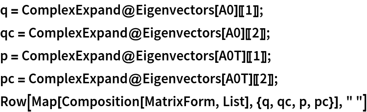 q = ComplexExpand@Eigenvectors[A0][[1]];
qc = ComplexExpand@Eigenvectors[A0][[2]];
p = ComplexExpand@Eigenvectors[A0T][[1]];
pc = ComplexExpand@Eigenvectors[A0T][[2]];
Row[Map[Composition[MatrixForm, List], {q, qc, p, pc}], " "]