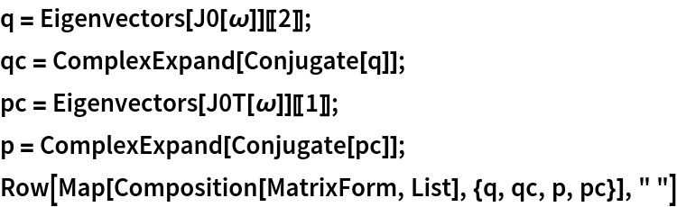 q = Eigenvectors[J0[\[Omega]]][[2]];
qc = ComplexExpand[Conjugate[q]];
pc = Eigenvectors[J0T[\[Omega]]][[1]];
p = ComplexExpand[Conjugate[pc]];
Row[Map[Composition[MatrixForm, List], {q, qc, p, pc}], " "]