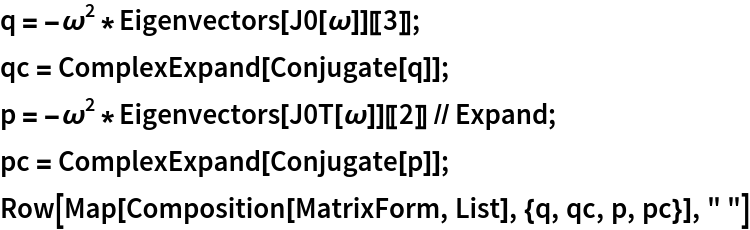 q = -\[Omega]^2*Eigenvectors[J0[\[Omega]]][[3]];
qc = ComplexExpand[Conjugate[q]];
p = -\[Omega]^2*Eigenvectors[J0T[\[Omega]]][[2]] // Expand;
pc = ComplexExpand[Conjugate[p]];
Row[Map[Composition[MatrixForm, List], {q, qc, p, pc}], " "]