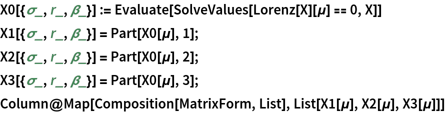 X0[{\[Sigma]_, r_, \[Beta]_}] := Evaluate[SolveValues[Lorenz[X][\[Mu]] == 0, X]]
X1[{\[Sigma]_, r_, \[Beta]_}] = Part[X0[\[Mu]], 1];
X2[{\[Sigma]_, r_, \[Beta]_}] = Part[X0[\[Mu]], 2];
X3[{\[Sigma]_, r_, \[Beta]_}] = Part[X0[\[Mu]], 3];
Column@Map[Composition[MatrixForm, List], List[X1[\[Mu]], X2[\[Mu]], X3[\[Mu]]]]