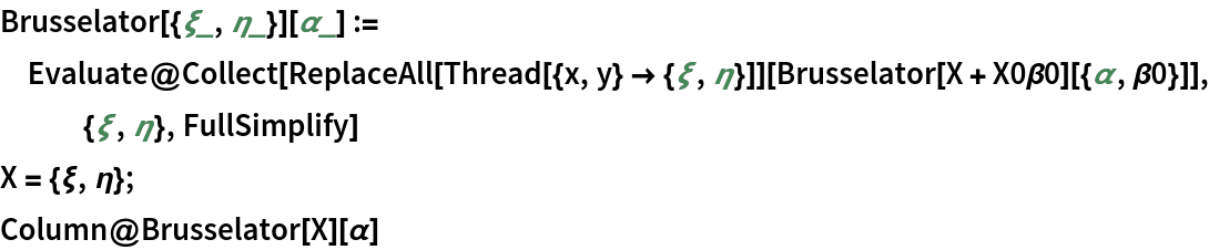 Brusselator[{\[Xi]_, \[Eta]_}][\[Alpha]_] := Evaluate@
  Collect[ReplaceAll[Thread[{x, y} -> {\[Xi], \[Eta]}]][
    Brusselator[
      X + X0\[Beta]0][{\[Alpha], \[Beta]0}]], {\[Xi], \[Eta]}, FullSimplify]
X = {\[Xi], \[Eta]};
Column@Brusselator[X][\[Alpha]]