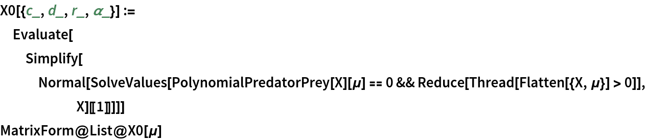 X0[{c_, d_, r_, \[Alpha]_}] := Evaluate[
  Simplify[
   Normal[SolveValues[
      PolynomialPredatorPrey[X][\[Mu]] == 0 && Reduce[Thread[Flatten[{X, \[Mu]}] > 0]], X][[1]]]]]
MatrixForm@List@X0[\[Mu]]