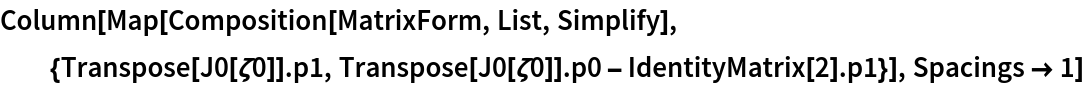 Column[Map[
  Composition[MatrixForm, List, Simplify], {Transpose[J0[\[Zeta]0]] . p1, Transpose[J0[\[Zeta]0]] . p0 - IdentityMatrix[2] . p1}], Spacings -> 1]