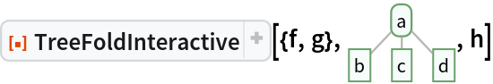 ResourceFunction[
 "TreeFoldInteractive", ResourceSystemBase -> "https://www.wolframcloud.com/obj/resourcesystem/api/1.0"][{f, g}, \!\(\*
GraphicsBox[
NamespaceBox["Trees",
DynamicModuleBox[{Typeset`tree = HoldComplete[
Tree[$CellContext`a, {
Tree[$CellContext`b, None], 
Tree[$CellContext`c, None], 
Tree[$CellContext`d, None]}]]}, 
NamespaceBox[{
{Hue[0.6, 0.7, 0.5], Opacity[0.7], Arrowheads[Medium], 
{RGBColor[0.6, 0.5882352941176471, 0.5529411764705883], AbsoluteThickness[1], LineBox[{{0.7745966692414834, 0.8207638204647711}, {0., 0.}}]}, 
{RGBColor[0.6, 0.5882352941176471, 0.5529411764705883], AbsoluteThickness[1], LineBox[{{0.7745966692414834, 0.8207638204647711}, {
           0.7745966692414834, 0.}}]}, 
{RGBColor[0.6, 0.5882352941176471, 0.5529411764705883], AbsoluteThickness[1], LineBox[{{0.7745966692414834, 0.8207638204647711}, {
           1.5491933384829668`, 0.}}]}}, 
{Hue[0.6, 0.2, 0.8], EdgeForm[{GrayLevel[0], Opacity[0.7]}], 
TagBox[InsetBox[
FrameBox["a",
Background->Directive[
RGBColor[0.9607843137254902, 0.9882352941176471, 0.9764705882352941]],
            
BaseStyle->GrayLevel[0],
FrameMargins->{{2, 2}, {1, 1}},
FrameStyle->Directive[
RGBColor[0.4196078431372549, 0.6313725490196078, 0.4196078431372549], AbsoluteThickness[1], 
Opacity[1]],
ImageSize->Automatic,
RoundingRadius->4,
StripOnInput->False], {0.7745966692414834, 0.8207638204647711}],
"DynamicName",
BoxID -> "VertexID$1"], 
TagBox[InsetBox[
FrameBox["b",
Background->Directive[
RGBColor[0.9607843137254902, 0.9882352941176471, 0.9764705882352941]],
            
BaseStyle->GrayLevel[0],
FrameMargins->{{2, 2}, {1, 1}},
FrameStyle->Directive[
RGBColor[0.4196078431372549, 0.6313725490196078, 0.4196078431372549], AbsoluteThickness[1], 
Opacity[1]],
ImageSize->Automatic,
RoundingRadius->0,
StripOnInput->False], {0., 0.}],
"DynamicName",
BoxID -> "VertexID$2"], 
TagBox[InsetBox[
FrameBox["c",
Background->Directive[
RGBColor[0.9607843137254902, 0.9882352941176471, 0.9764705882352941]],
            
BaseStyle->GrayLevel[0],
FrameMargins->{{2, 2}, {1, 1}},
FrameStyle->Directive[
RGBColor[0.4196078431372549, 0.6313725490196078, 0.4196078431372549], AbsoluteThickness[1], 
Opacity[1]],
ImageSize->Automatic,
RoundingRadius->0,
StripOnInput->False], {0.7745966692414834, 0.}],
"DynamicName",
BoxID -> "VertexID$3"], 
TagBox[InsetBox[
FrameBox["d",
Background->Directive[
RGBColor[0.9607843137254902, 0.9882352941176471, 0.9764705882352941]],
            
BaseStyle->GrayLevel[0],
FrameMargins->{{2, 2}, {1, 1}},
FrameStyle->Directive[
RGBColor[0.4196078431372549, 0.6313725490196078, 0.4196078431372549], AbsoluteThickness[1], 
Opacity[1]],
ImageSize->Automatic,
RoundingRadius->0,
StripOnInput->False], {1.5491933384829668, 0.}],
"DynamicName",
BoxID -> "VertexID$4"]}}]]],
AlignmentPoint->Center,
Axes->False,
AxesLabel->None,
AxesOrigin->Automatic,
AxesStyle->{},
Background->None,
BaseStyle->{},
BaselinePosition->Automatic,
ContentSelectable->Automatic,
DefaultBaseStyle->"TreeGraphics",
DisplayFunction->Identity,
Epilog->{},
FormatType->StandardForm,
Frame->False,
FrameLabel->None,
FrameStyle->{},
FrameTicks->None,
FrameTicksStyle->{},
GridLines->None,
GridLinesStyle->{},
ImageMargins->0.,
ImagePadding->All,
ImageSize->{54., Automatic},
LabelStyle->{},
PlotLabel->None,
PlotRange->All,
PlotRangeClipping->False,
PlotRangePadding->Automatic,
PlotRegion->Automatic,
Prolog->{},
RotateLabel->True,
Ticks->Automatic,
TicksStyle->{}]\), h]