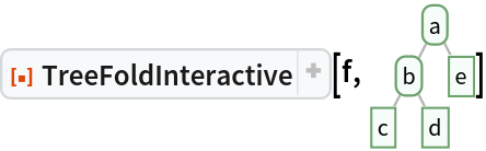 ResourceFunction[
 "TreeFoldInteractive", ResourceSystemBase -> "https://www.wolframcloud.com/obj/resourcesystem/api/1.0"][f, \!\(\*
GraphicsBox[
NamespaceBox["Trees",
DynamicModuleBox[{Typeset`tree = HoldComplete[
Tree[$CellContext`a, {
Tree[$CellContext`b, {
Tree[$CellContext`c, None], 
Tree[$CellContext`d, None]}], 
Tree[$CellContext`e, None]}]]}, 
NamespaceBox[{
{Hue[0.6, 0.7, 0.5], Opacity[0.7], Arrowheads[Medium], 
{RGBColor[0.6, 0.5882352941176471, 0.5529411764705883], AbsoluteThickness[1], LineBox[{{0.8944271909999159, 1.75586247584374}, {
           0.4472135954999579, 0.87793123792187}}]}, 
{RGBColor[0.6, 0.5882352941176471, 0.5529411764705883], AbsoluteThickness[1], LineBox[{{0.8944271909999159, 1.75586247584374}, {
           1.3416407864998738`, 0.87793123792187}}]}, 
{RGBColor[0.6, 0.5882352941176471, 0.5529411764705883], AbsoluteThickness[1], LineBox[{{0.4472135954999579, 0.87793123792187}, {0., 0.}}]}, 
{RGBColor[0.6, 0.5882352941176471, 0.5529411764705883], AbsoluteThickness[1], LineBox[{{0.4472135954999579, 0.87793123792187}, {
           0.8944271909999159, 0.}}]}}, 
{Hue[0.6, 0.2, 0.8], EdgeForm[{GrayLevel[0], Opacity[0.7]}], 
TagBox[InsetBox[
FrameBox["a",
Background->Directive[
RGBColor[0.9607843137254902, 0.9882352941176471, 0.9764705882352941]],
            
BaseStyle->GrayLevel[0],
FrameMargins->{{2, 2}, {1, 1}},
FrameStyle->Directive[
RGBColor[0.4196078431372549, 0.6313725490196078, 0.4196078431372549], AbsoluteThickness[1], 
Opacity[1]],
ImageSize->Automatic,
RoundingRadius->4,
StripOnInput->False], {0.8944271909999159, 1.75586247584374}],
"DynamicName",
BoxID -> "VertexID$1"], 
TagBox[InsetBox[
FrameBox["b",
Background->Directive[
RGBColor[0.9607843137254902, 0.9882352941176471, 0.9764705882352941]],
            
BaseStyle->GrayLevel[0],
FrameMargins->{{2, 2}, {1, 1}},
FrameStyle->Directive[
RGBColor[0.4196078431372549, 0.6313725490196078, 0.4196078431372549], AbsoluteThickness[1], 
Opacity[1]],
ImageSize->Automatic,
RoundingRadius->4,
StripOnInput->False], {0.4472135954999579, 0.87793123792187}],
"DynamicName",
BoxID -> "VertexID$2"], 
TagBox[InsetBox[
FrameBox["c",
Background->Directive[
RGBColor[0.9607843137254902, 0.9882352941176471, 0.9764705882352941]],
            
BaseStyle->GrayLevel[0],
FrameMargins->{{2, 2}, {1, 1}},
FrameStyle->Directive[
RGBColor[0.4196078431372549, 0.6313725490196078, 0.4196078431372549], AbsoluteThickness[1], 
Opacity[1]],
ImageSize->Automatic,
RoundingRadius->0,
StripOnInput->False], {0., 0.}],
"DynamicName",
BoxID -> "VertexID$3"], 
TagBox[InsetBox[
FrameBox["d",
Background->Directive[
RGBColor[0.9607843137254902, 0.9882352941176471, 0.9764705882352941]],
            
BaseStyle->GrayLevel[0],
FrameMargins->{{2, 2}, {1, 1}},
FrameStyle->Directive[
RGBColor[0.4196078431372549, 0.6313725490196078, 0.4196078431372549], AbsoluteThickness[1], 
Opacity[1]],
ImageSize->Automatic,
RoundingRadius->0,
StripOnInput->False], {0.8944271909999159, 0.}],
"DynamicName",
BoxID -> "VertexID$4"], 
TagBox[InsetBox[
FrameBox["e",
Background->Directive[
RGBColor[0.9607843137254902, 0.9882352941176471, 0.9764705882352941]],
            
BaseStyle->GrayLevel[0],
FrameMargins->{{2, 2}, {1, 1}},
FrameStyle->Directive[
RGBColor[0.4196078431372549, 0.6313725490196078, 0.4196078431372549], AbsoluteThickness[1], 
Opacity[1]],
ImageSize->Automatic,
RoundingRadius->0,
StripOnInput->False], {1.3416407864998738, 0.87793123792187}],
"DynamicName",
BoxID -> "VertexID$5"]}}]]],
AlignmentPoint->Center,
Axes->False,
AxesLabel->None,
AxesOrigin->Automatic,
AxesStyle->{},
Background->None,
BaseStyle->{},
BaselinePosition->Automatic,
ContentSelectable->Automatic,
DefaultBaseStyle->"TreeGraphics",
DisplayFunction->Identity,
Epilog->{},
FormatType->StandardForm,
Frame->False,
FrameLabel->None,
FrameStyle->{},
FrameTicks->None,
FrameTicksStyle->{},
GridLines->None,
GridLinesStyle->{},
ImageMargins->0.,
ImagePadding->All,
ImageSize->{43.2728216423409, Automatic},
LabelStyle->{},
PlotLabel->None,
PlotRange->All,
PlotRangeClipping->False,
PlotRangePadding->Automatic,
PlotRegion->Automatic,
Prolog->{},
RotateLabel->True,
Ticks->Automatic,
TicksStyle->{}]\)]