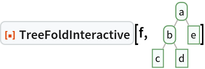 ResourceFunction["TreeFoldInteractive"][f, \!\(\*
GraphicsBox[
NamespaceBox["Trees",
DynamicModuleBox[{Typeset`tree = HoldComplete[
Tree[$CellContext`a, {
Tree[$CellContext`b, {
Tree[$CellContext`c, None], 
Tree[$CellContext`d, None]}], 
Tree[$CellContext`e, None]}]]}, 
NamespaceBox[{
{Hue[0.6, 0.7, 0.5], Opacity[0.7], Arrowheads[Medium], 
{RGBColor[0.6, 0.5882352941176471, 0.5529411764705883], AbsoluteThickness[1], LineBox[{{0.8944271909999159, 1.75586247584374}, {
           0.4472135954999579, 0.87793123792187}}]}, 
{RGBColor[0.6, 0.5882352941176471, 0.5529411764705883], AbsoluteThickness[1], LineBox[{{0.8944271909999159, 1.75586247584374}, {
           1.3416407864998738`, 0.87793123792187}}]}, 
{RGBColor[0.6, 0.5882352941176471, 0.5529411764705883], AbsoluteThickness[1], LineBox[{{0.4472135954999579, 0.87793123792187}, {0., 0.}}]}, 
{RGBColor[0.6, 0.5882352941176471, 0.5529411764705883], AbsoluteThickness[1], LineBox[{{0.4472135954999579, 0.87793123792187}, {
           0.8944271909999159, 0.}}]}}, 
{Hue[0.6, 0.2, 0.8], EdgeForm[{GrayLevel[0], Opacity[0.7]}], 
TagBox[InsetBox[
FrameBox["a",
Background->Directive[
RGBColor[0.9607843137254902, 0.9882352941176471, 0.9764705882352941]],
            
BaseStyle->GrayLevel[0],
FrameMargins->{{2, 2}, {1, 1}},
FrameStyle->Directive[
RGBColor[0.4196078431372549, 0.6313725490196078, 0.4196078431372549], AbsoluteThickness[1], 
Opacity[1]],
ImageSize->Automatic,
RoundingRadius->4,
StripOnInput->False], {0.8944271909999159, 1.75586247584374}],
"DynamicName",
BoxID -> "VertexID$1"], 
TagBox[InsetBox[
FrameBox["b",
Background->Directive[
RGBColor[0.9607843137254902, 0.9882352941176471, 0.9764705882352941]],
            
BaseStyle->GrayLevel[0],
FrameMargins->{{2, 2}, {1, 1}},
FrameStyle->Directive[
RGBColor[0.4196078431372549, 0.6313725490196078, 0.4196078431372549], AbsoluteThickness[1], 
Opacity[1]],
ImageSize->Automatic,
RoundingRadius->4,
StripOnInput->False], {0.4472135954999579, 0.87793123792187}],
"DynamicName",
BoxID -> "VertexID$2"], 
TagBox[InsetBox[
FrameBox["c",
Background->Directive[
RGBColor[0.9607843137254902, 0.9882352941176471, 0.9764705882352941]],
            
BaseStyle->GrayLevel[0],
FrameMargins->{{2, 2}, {1, 1}},
FrameStyle->Directive[
RGBColor[0.4196078431372549, 0.6313725490196078, 0.4196078431372549], AbsoluteThickness[1], 
Opacity[1]],
ImageSize->Automatic,
RoundingRadius->0,
StripOnInput->False], {0., 0.}],
"DynamicName",
BoxID -> "VertexID$3"], 
TagBox[InsetBox[
FrameBox["d",
Background->Directive[
RGBColor[0.9607843137254902, 0.9882352941176471, 0.9764705882352941]],
            
BaseStyle->GrayLevel[0],
FrameMargins->{{2, 2}, {1, 1}},
FrameStyle->Directive[
RGBColor[0.4196078431372549, 0.6313725490196078, 0.4196078431372549], AbsoluteThickness[1], 
Opacity[1]],
ImageSize->Automatic,
RoundingRadius->0,
StripOnInput->False], {0.8944271909999159, 0.}],
"DynamicName",
BoxID -> "VertexID$4"], 
TagBox[InsetBox[
FrameBox["e",
Background->Directive[
RGBColor[0.9607843137254902, 0.9882352941176471, 0.9764705882352941]],
            
BaseStyle->GrayLevel[0],
FrameMargins->{{2, 2}, {1, 1}},
FrameStyle->Directive[
RGBColor[0.4196078431372549, 0.6313725490196078, 0.4196078431372549], AbsoluteThickness[1], 
Opacity[1]],
ImageSize->Automatic,
RoundingRadius->0,
StripOnInput->False], {1.3416407864998738, 0.87793123792187}],
"DynamicName",
BoxID -> "VertexID$5"]}}]]],
AlignmentPoint->Center,
Axes->False,
AxesLabel->None,
AxesOrigin->Automatic,
AxesStyle->{},
Background->None,
BaseStyle->{},
BaselinePosition->Automatic,
ContentSelectable->Automatic,
DefaultBaseStyle->"TreeGraphics",
DisplayFunction->Identity,
Epilog->{},
FormatType->StandardForm,
Frame->False,
FrameLabel->None,
FrameStyle->{},
FrameTicks->None,
FrameTicksStyle->{},
GridLines->None,
GridLinesStyle->{},
ImageMargins->0.,
ImagePadding->All,
ImageSize->{43.2728216423409, Automatic},
LabelStyle->{},
PlotLabel->None,
PlotRange->All,
PlotRangeClipping->False,
PlotRangePadding->Automatic,
PlotRegion->Automatic,
Prolog->{},
RotateLabel->True,
Ticks->Automatic,
TicksStyle->{}]\)]