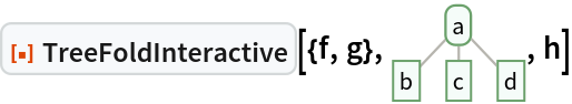 ResourceFunction["TreeFoldInteractive"][{f, g}, \!\(\*
GraphicsBox[
NamespaceBox["Trees",
DynamicModuleBox[{Typeset`tree = HoldComplete[
Tree[$CellContext`a, {
Tree[$CellContext`b, None], 
Tree[$CellContext`c, None], 
Tree[$CellContext`d, None]}]]}, 
NamespaceBox[{
{Hue[0.6, 0.7, 0.5], Opacity[0.7], Arrowheads[Medium], 
{RGBColor[0.6, 0.5882352941176471, 0.5529411764705883], AbsoluteThickness[1], LineBox[{{0.7745966692414834, 0.8207638204647711}, {0., 0.}}]}, 
{RGBColor[0.6, 0.5882352941176471, 0.5529411764705883], AbsoluteThickness[1], LineBox[{{0.7745966692414834, 0.8207638204647711}, {
           0.7745966692414834, 0.}}]}, 
{RGBColor[0.6, 0.5882352941176471, 0.5529411764705883], AbsoluteThickness[1], LineBox[{{0.7745966692414834, 0.8207638204647711}, {
           1.5491933384829668`, 0.}}]}}, 
{Hue[0.6, 0.2, 0.8], EdgeForm[{GrayLevel[0], Opacity[0.7]}], 
TagBox[InsetBox[
FrameBox["a",
Background->Directive[
RGBColor[0.9607843137254902, 0.9882352941176471, 0.9764705882352941]],
            
BaseStyle->GrayLevel[0],
FrameMargins->{{2, 2}, {1, 1}},
FrameStyle->Directive[
RGBColor[0.4196078431372549, 0.6313725490196078, 0.4196078431372549], AbsoluteThickness[1], 
Opacity[1]],
ImageSize->Automatic,
RoundingRadius->4,
StripOnInput->False], {0.7745966692414834, 0.8207638204647711}],
"DynamicName",
BoxID -> "VertexID$1"], 
TagBox[InsetBox[
FrameBox["b",
Background->Directive[
RGBColor[0.9607843137254902, 0.9882352941176471, 0.9764705882352941]],
            
BaseStyle->GrayLevel[0],
FrameMargins->{{2, 2}, {1, 1}},
FrameStyle->Directive[
RGBColor[0.4196078431372549, 0.6313725490196078, 0.4196078431372549], AbsoluteThickness[1], 
Opacity[1]],
ImageSize->Automatic,
RoundingRadius->0,
StripOnInput->False], {0., 0.}],
"DynamicName",
BoxID -> "VertexID$2"], 
TagBox[InsetBox[
FrameBox["c",
Background->Directive[
RGBColor[0.9607843137254902, 0.9882352941176471, 0.9764705882352941]],
            
BaseStyle->GrayLevel[0],
FrameMargins->{{2, 2}, {1, 1}},
FrameStyle->Directive[
RGBColor[0.4196078431372549, 0.6313725490196078, 0.4196078431372549], AbsoluteThickness[1], 
Opacity[1]],
ImageSize->Automatic,
RoundingRadius->0,
StripOnInput->False], {0.7745966692414834, 0.}],
"DynamicName",
BoxID -> "VertexID$3"], 
TagBox[InsetBox[
FrameBox["d",
Background->Directive[
RGBColor[0.9607843137254902, 0.9882352941176471, 0.9764705882352941]],
            
BaseStyle->GrayLevel[0],
FrameMargins->{{2, 2}, {1, 1}},
FrameStyle->Directive[
RGBColor[0.4196078431372549, 0.6313725490196078, 0.4196078431372549], AbsoluteThickness[1], 
Opacity[1]],
ImageSize->Automatic,
RoundingRadius->0,
StripOnInput->False], {1.5491933384829668, 0.}],
"DynamicName",
BoxID -> "VertexID$4"]}}]]],
AlignmentPoint->Center,
Axes->False,
AxesLabel->None,
AxesOrigin->Automatic,
AxesStyle->{},
Background->None,
BaseStyle->{},
BaselinePosition->Automatic,
ContentSelectable->Automatic,
DefaultBaseStyle->"TreeGraphics",
DisplayFunction->Identity,
Epilog->{},
FormatType->StandardForm,
Frame->False,
FrameLabel->None,
FrameStyle->{},
FrameTicks->None,
FrameTicksStyle->{},
GridLines->None,
GridLinesStyle->{},
ImageMargins->0.,
ImagePadding->All,
ImageSize->{54., Automatic},
LabelStyle->{},
PlotLabel->None,
PlotRange->All,
PlotRangeClipping->False,
PlotRangePadding->Automatic,
PlotRegion->Automatic,
Prolog->{},
RotateLabel->True,
Ticks->Automatic,
TicksStyle->{}]\), h]