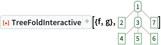 ResourceFunction[
 "TreeFoldInteractive", ResourceSystemBase -> "https://www.wolframcloud.com/obj/resourcesystem/api/1.0"][{f, g}, \!\(\*
GraphicsBox[
NamespaceBox["Trees",
DynamicModuleBox[{Typeset`tree = HoldComplete[
Tree[1, {
Tree[2, None], 
Tree[3, {
Tree[4, None], 
Tree[5, None], 
Tree[6, None]}], 
Tree[7, None]}]]}, 
NamespaceBox[{
{Hue[0.6, 0.7, 0.5], Opacity[0.7], Arrowheads[Medium], 
{RGBColor[0.6, 0.5882352941176471, 0.5529411764705883], AbsoluteThickness[1], LineBox[{{0.7745966692414834, 1.546714629141394}, {0., 0.773357314570697}}]}, 
{RGBColor[0.6, 0.5882352941176471, 0.5529411764705883], AbsoluteThickness[1], LineBox[{{0.7745966692414834, 1.546714629141394}, {
           0.7745966692414834, 0.773357314570697}}]}, 
{RGBColor[0.6, 0.5882352941176471, 0.5529411764705883], AbsoluteThickness[1], LineBox[{{0.7745966692414834, 1.546714629141394}, {
           1.5491933384829668`, 0.773357314570697}}]}, 
{RGBColor[0.6, 0.5882352941176471, 0.5529411764705883], AbsoluteThickness[1], LineBox[{{0.7745966692414834, 0.773357314570697}, {0., 0.}}]}, 
{RGBColor[0.6, 0.5882352941176471, 0.5529411764705883], AbsoluteThickness[1], LineBox[{{0.7745966692414834, 0.773357314570697}, {
           0.7745966692414834, 0.}}]}, 
{RGBColor[0.6, 0.5882352941176471, 0.5529411764705883], AbsoluteThickness[1], LineBox[{{0.7745966692414834, 0.773357314570697}, {
           1.5491933384829668`, 0.}}]}}, 
{Hue[0.6, 0.2, 0.8], EdgeForm[{GrayLevel[0], Opacity[0.7]}], 
TagBox[InsetBox[
FrameBox["1",
Background->Directive[
RGBColor[0.9607843137254902, 0.9882352941176471, 0.9764705882352941]],
            
BaseStyle->GrayLevel[0],
FrameMargins->{{2, 2}, {1, 1}},
FrameStyle->Directive[
RGBColor[0.4196078431372549, 0.6313725490196078, 0.4196078431372549], AbsoluteThickness[1], 
Opacity[1]],
ImageSize->Automatic,
RoundingRadius->4,
StripOnInput->False], {0.7745966692414834, 1.546714629141394}],
"DynamicName",
BoxID -> "VertexID$1"], 
TagBox[InsetBox[
FrameBox["2",
Background->Directive[
RGBColor[0.9607843137254902, 0.9882352941176471, 0.9764705882352941]],
            
BaseStyle->GrayLevel[0],
FrameMargins->{{2, 2}, {1, 1}},
FrameStyle->Directive[
RGBColor[0.4196078431372549, 0.6313725490196078, 0.4196078431372549], AbsoluteThickness[1], 
Opacity[1]],
ImageSize->Automatic,
RoundingRadius->0,
StripOnInput->False], {0., 0.773357314570697}],
"DynamicName",
BoxID -> "VertexID$2"], 
TagBox[InsetBox[
FrameBox["3",
Background->Directive[
RGBColor[0.9607843137254902, 0.9882352941176471, 0.9764705882352941]],
            
BaseStyle->GrayLevel[0],
FrameMargins->{{2, 2}, {1, 1}},
FrameStyle->Directive[
RGBColor[0.4196078431372549, 0.6313725490196078, 0.4196078431372549], AbsoluteThickness[1], 
Opacity[1]],
ImageSize->Automatic,
RoundingRadius->4,
StripOnInput->False], {0.7745966692414834, 0.773357314570697}],
"DynamicName",
BoxID -> "VertexID$3"], 
TagBox[InsetBox[
FrameBox["4",
Background->Directive[
RGBColor[0.9607843137254902, 0.9882352941176471, 0.9764705882352941]],
            
BaseStyle->GrayLevel[0],
FrameMargins->{{2, 2}, {1, 1}},
FrameStyle->Directive[
RGBColor[0.4196078431372549, 0.6313725490196078, 0.4196078431372549], AbsoluteThickness[1], 
Opacity[1]],
ImageSize->Automatic,
RoundingRadius->0,
StripOnInput->False], {0., 0.}],
"DynamicName",
BoxID -> "VertexID$4"], 
TagBox[InsetBox[
FrameBox["5",
Background->Directive[
RGBColor[0.9607843137254902, 0.9882352941176471, 0.9764705882352941]],
            
BaseStyle->GrayLevel[0],
FrameMargins->{{2, 2}, {1, 1}},
FrameStyle->Directive[
RGBColor[0.4196078431372549, 0.6313725490196078, 0.4196078431372549], AbsoluteThickness[1], 
Opacity[1]],
ImageSize->Automatic,
RoundingRadius->0,
StripOnInput->False], {0.7745966692414834, 0.}],
"DynamicName",
BoxID -> "VertexID$5"], 
TagBox[InsetBox[
FrameBox["6",
Background->Directive[
RGBColor[0.9607843137254902, 0.9882352941176471, 0.9764705882352941]],
            
BaseStyle->GrayLevel[0],
FrameMargins->{{2, 2}, {1, 1}},
FrameStyle->Directive[
RGBColor[0.4196078431372549, 0.6313725490196078, 0.4196078431372549], AbsoluteThickness[1], 
Opacity[1]],
ImageSize->Automatic,
RoundingRadius->0,
StripOnInput->False], {1.5491933384829668, 0.}],
"DynamicName",
BoxID -> "VertexID$6"], 
TagBox[InsetBox[
FrameBox["7",
Background->Directive[
RGBColor[0.9607843137254902, 0.9882352941176471, 0.9764705882352941]],
            
BaseStyle->GrayLevel[0],
FrameMargins->{{2, 2}, {1, 1}},
FrameStyle->Directive[
RGBColor[0.4196078431372549, 0.6313725490196078, 0.4196078431372549], AbsoluteThickness[1], 
Opacity[1]],
ImageSize->Automatic,
RoundingRadius->0,
StripOnInput->False], {1.5491933384829668, 0.773357314570697}],
"DynamicName",
BoxID -> "VertexID$7"]}}]]],
AlignmentPoint->Center,
Axes->False,
AxesLabel->None,
AxesOrigin->Automatic,
AxesStyle->{},
Background->None,
BaseStyle->{},
BaselinePosition->Automatic,
ContentSelectable->Automatic,
DefaultBaseStyle->"TreeGraphics",
Epilog->{},
FormatType->StandardForm,
Frame->False,
FrameLabel->FormBox["False", StandardForm],
FrameStyle->{},
FrameTicks->None,
FrameTicksStyle->{},
GridLines->None,
GridLinesStyle->{},
ImageMargins->0.,
ImagePadding->All,
ImageSize->{59.25, Automatic},
LabelStyle->{},
PlotLabel->None,
PlotRange->All,
PlotRangeClipping->False,
PlotRangePadding->Automatic,
PlotRegion->Automatic,
Prolog->{},
RotateLabel->True,
Ticks->Automatic,
TicksStyle->{}]\)]