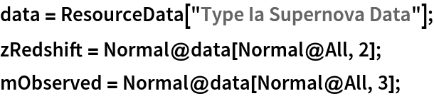 data = ResourceData[\!\(\*
TagBox["\"\<Type Ia Supernova Data\>\"",
#& ,
BoxID -> "ResourceTag-Type Ia Supernova Data-Input",
AutoDelete->True]\)];
zRedshift = Normal@data[Normal@All, 2];
mObserved = Normal@data[Normal@All, 3];