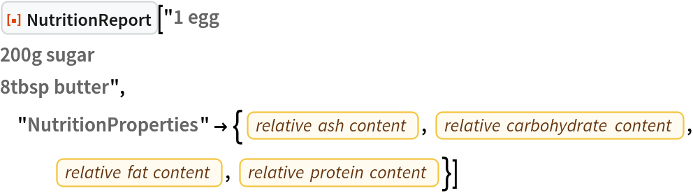 ResourceFunction["NutritionReport"]["1 egg
200g sugar
8tbsp butter", "NutritionProperties" -> {EntityProperty["Food", "RelativeAshContent"], EntityProperty["Food", "RelativeTotalCarbohydratesContent"], EntityProperty["Food", "RelativeTotalFatContent"], EntityProperty["Food", "RelativeTotalProteinContent"]}]