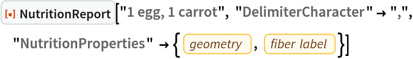 ResourceFunction["NutritionReport"]["1 egg, 1 carrot", "DelimiterCharacter" -> ",", "NutritionProperties" -> {EntityProperty["Food", "GeometryType"], EntityProperty["Food", "FiberLabel"]}]