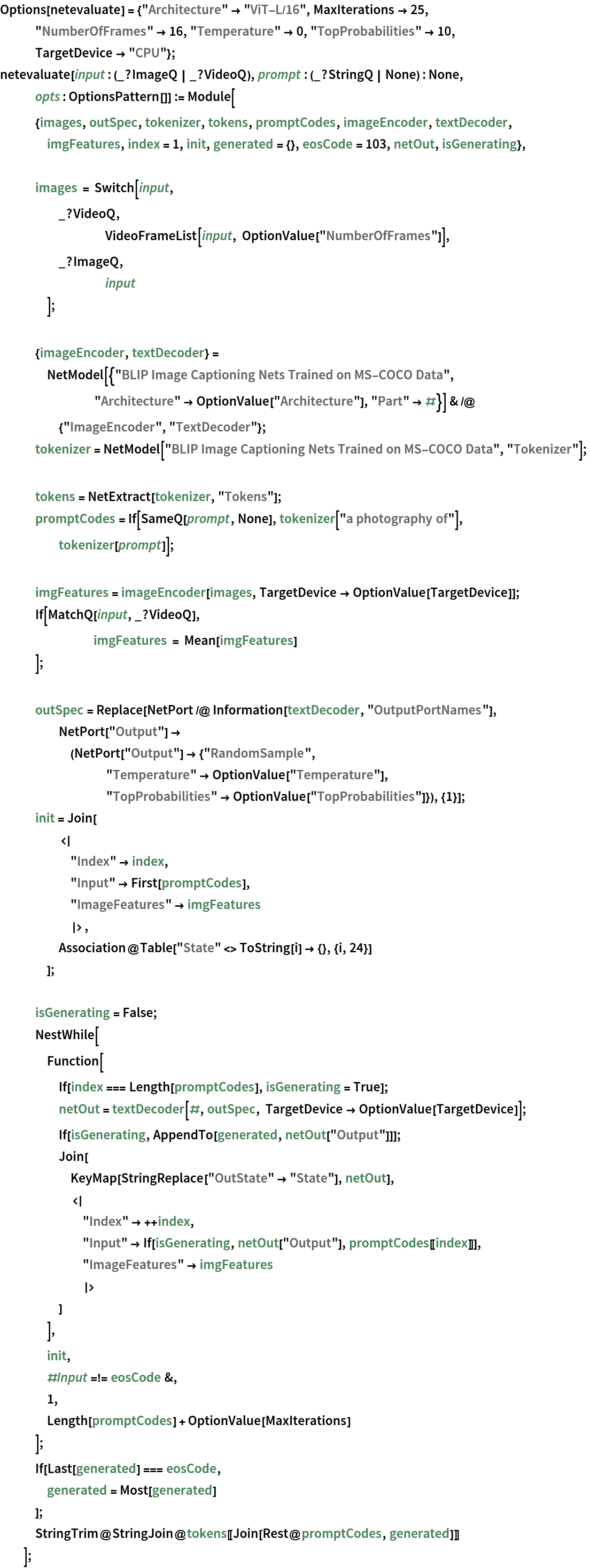 Options[netevaluate] = {"Architecture" -> "ViT-L/16", MaxIterations -> 25, "NumberOfFrames" -> 16, "Temperature" -> 0, "TopProbabilities" -> 10, TargetDevice -> "CPU"};
netevaluate[input : (_?ImageQ | _?VideoQ), prompt : (_?StringQ | None) : None, opts : OptionsPattern[]] := Module[
   {images, outSpec, tokenizer, tokens, promptCodes, imageEncoder, textDecoder, imgFeatures, index = 1, init, generated = {}, eosCode = 103, netOut, isGenerating}, images = Switch[input,
     _?VideoQ,
     	VideoFrameList[input, OptionValue["NumberOfFrames"]],
     _?ImageQ,
     	input
     ]; {imageEncoder, textDecoder} = NetModel[{"BLIP Image Captioning Nets Trained on MS-COCO Data", "Architecture" -> OptionValue["Architecture"], "Part" -> #}] & /@ {"ImageEncoder", "TextDecoder"};
   tokenizer = NetModel["BLIP Image Captioning Nets Trained on MS-COCO Data", "Tokenizer"]; tokens = NetExtract[tokenizer, "Tokens"];
   promptCodes = If[SameQ[prompt, None], tokenizer["a photography of"], tokenizer[prompt]]; imgFeatures = imageEncoder[images, TargetDevice -> OptionValue[TargetDevice]];
   If[MatchQ[input, _?VideoQ],
    	imgFeatures = Mean[imgFeatures]
    ]; outSpec = Replace[NetPort /@ Information[textDecoder, "OutputPortNames"], NetPort["Output"] -> (NetPort["Output"] -> {"RandomSample", "Temperature" -> OptionValue["Temperature"], "TopProbabilities" -> OptionValue["TopProbabilities"]}), {1}];
   init = Join[
     <|
      "Index" -> index,
      "Input" -> First[promptCodes],
      "ImageFeatures" -> imgFeatures
      |>,
     Association@Table["State" <> ToString[i] -> {}, {i, 24}]
     ]; isGenerating = False;
   NestWhile[
    Function[
     If[index === Length[promptCodes], isGenerating = True];
     netOut = textDecoder[#, outSpec, TargetDevice -> OptionValue[TargetDevice]];
     If[isGenerating, AppendTo[generated, netOut["Output"]]];
     Join[
      KeyMap[StringReplace["OutState" -> "State"], netOut],
      <|
       "Index" -> ++index,
       "Input" -> If[isGenerating, netOut["Output"], promptCodes[[index]]],
       "ImageFeatures" -> imgFeatures
       |>
      ]
     ],
    init,
    #Input =!= eosCode &,
    1,
    Length[promptCodes] + OptionValue[MaxIterations]
    ];
   If[Last[generated] === eosCode,
    generated = Most[generated]
    ];
   StringTrim@StringJoin@tokens[[Join[Rest@promptCodes, generated]]]
   ];