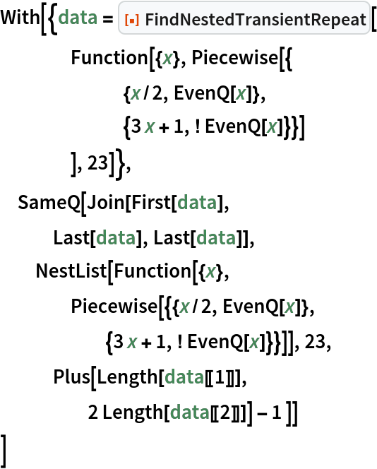 With[{data = ResourceFunction["FindNestedTransientRepeat"][
    Function[{x}, Piecewise[{
       {x/2, EvenQ[x]},
       {3 x + 1, ! EvenQ[x]}}]
     ], 23]},
 SameQ[Join[First[data],
   Last[data], Last[data]],
  NestList[Function[{x},
    Piecewise[{{x/2, EvenQ[x]},
      {3 x + 1, ! EvenQ[x]}}]], 23,
   Plus[Length[data[[1]]],
     2 Length[data[[2]]]] - 1 ]]
 ]
