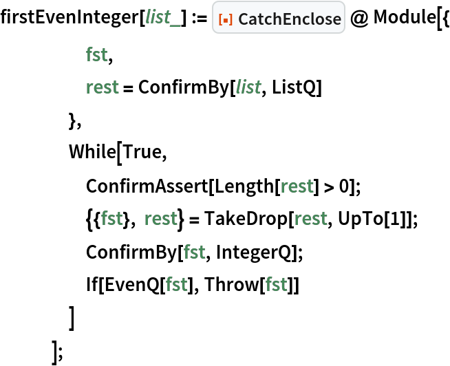 firstEvenInteger[list_] := ResourceFunction["CatchEnclose"] @ Module[{
     fst,
     rest = ConfirmBy[list, ListQ]
     },
    While[True,
     ConfirmAssert[Length[rest] > 0];
     {{fst}, rest} = TakeDrop[rest, UpTo[1]];
     ConfirmBy[fst, IntegerQ];
     If[EvenQ[fst], Throw[fst]]
     ]
    ];