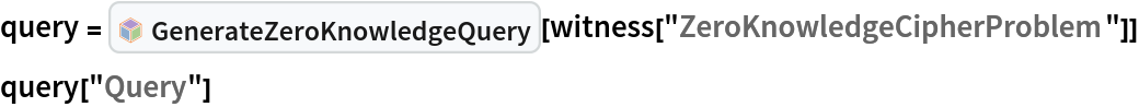 query = InterpretationBox[FrameBox[TagBox[TooltipBox[PaneBox[GridBox[List[List[GraphicsBox[List[Thickness[0.0025`], List[FaceForm[List[RGBColor[0.9607843137254902`, 0.5058823529411764`, 0.19607843137254902`], Opacity[1.`]]], FilledCurveBox[List[List[List[0, 2, 0], List[0, 1, 0], List[0, 1, 0], List[0, 1, 0], List[0, 1, 0]], List[List[0, 2, 0], List[0, 1, 0], List[0, 1, 0], List[0, 1, 0], List[0, 1, 0]], List[List[0, 2, 0], List[0, 1, 0], List[0, 1, 0], List[0, 1, 0], List[0, 1, 0], List[0, 1, 0]], List[List[0, 2, 0], List[1, 3, 3], List[0, 1, 0], List[1, 3, 3], List[0, 1, 0], List[1, 3, 3], List[0, 1, 0], List[1, 3, 3], List[1, 3, 3], List[0, 1, 0], List[1, 3, 3], List[0, 1, 0], List[1, 3, 3]]], List[List[List[205.`, 22.863691329956055`], List[205.`, 212.31669425964355`], List[246.01799774169922`, 235.99870109558105`], List[369.0710144042969`, 307.0436840057373`], List[369.0710144042969`, 117.59068870544434`], List[205.`, 22.863691329956055`]], List[List[30.928985595703125`, 307.0436840057373`], List[153.98200225830078`, 235.99870109558105`], List[195.`, 212.31669425964355`], List[195.`, 22.863691329956055`], List[30.928985595703125`, 117.59068870544434`], List[30.928985595703125`, 307.0436840057373`]], List[List[200.`, 410.42970085144043`], List[364.0710144042969`, 315.7036876678467`], List[241.01799774169922`, 244.65868949890137`], List[200.`, 220.97669792175293`], List[158.98200225830078`, 244.65868949890137`], List[35.928985595703125`, 315.7036876678467`], List[200.`, 410.42970085144043`]], List[List[376.5710144042969`, 320.03370475769043`], List[202.5`, 420.53370475769043`], List[200.95300006866455`, 421.42667961120605`], List[199.04699993133545`, 421.42667961120605`], List[197.5`, 420.53370475769043`], List[23.428985595703125`, 320.03370475769043`], List[21.882003784179688`, 319.1406993865967`], List[20.928985595703125`, 317.4896984100342`], List[20.928985595703125`, 315.7036876678467`], List[20.928985595703125`, 114.70369529724121`], List[20.928985595703125`, 112.91769218444824`], List[21.882003784179688`, 111.26669120788574`], List[23.428985595703125`, 110.37369346618652`], List[197.5`, 9.87369155883789`], List[198.27300024032593`, 9.426692008972168`], List[199.13700008392334`, 9.203690528869629`], List[200.`, 9.203690528869629`], List[200.86299991607666`, 9.203690528869629`], List[201.72699999809265`, 9.426692008972168`], List[202.5`, 9.87369155883789`], List[376.5710144042969`, 110.37369346618652`], List[378.1179962158203`, 111.26669120788574`], List[379.0710144042969`, 112.91769218444824`], List[379.0710144042969`, 114.70369529724121`], List[379.0710144042969`, 315.7036876678467`], List[379.0710144042969`, 317.4896984100342`], List[378.1179962158203`, 319.1406993865967`], List[376.5710144042969`, 320.03370475769043`]]]]], List[FaceForm[List[RGBColor[0.5529411764705883`, 0.6745098039215687`, 0.8117647058823529`], Opacity[1.`]]], FilledCurveBox[List[List[List[0, 2, 0], List[0, 1, 0], List[0, 1, 0], List[0, 1, 0]]], List[List[List[44.92900085449219`, 282.59088134765625`], List[181.00001525878906`, 204.0298843383789`], List[181.00001525878906`, 46.90887451171875`], List[44.92900085449219`, 125.46986389160156`], List[44.92900085449219`, 282.59088134765625`]]]]], List[FaceForm[List[RGBColor[0.6627450980392157`, 0.803921568627451`, 0.5686274509803921`], Opacity[1.`]]], FilledCurveBox[List[List[List[0, 2, 0], List[0, 1, 0], List[0, 1, 0], List[0, 1, 0]]], List[List[List[355.0710144042969`, 282.59088134765625`], List[355.0710144042969`, 125.46986389160156`], List[219.`, 46.90887451171875`], List[219.`, 204.0298843383789`], List[355.0710144042969`, 282.59088134765625`]]]]], List[FaceForm[List[RGBColor[0.6901960784313725`, 0.5882352941176471`, 0.8117647058823529`], Opacity[1.`]]], FilledCurveBox[List[List[List[0, 2, 0], List[0, 1, 0], List[0, 1, 0], List[0, 1, 0]]], List[List[List[200.`, 394.0606994628906`], List[336.0710144042969`, 315.4997024536133`], List[200.`, 236.93968200683594`], List[63.928985595703125`, 315.4997024536133`], List[200.`, 394.0606994628906`]]]]]], List[Rule[BaselinePosition, Scaled[0.15`]], Rule[ImageSize, 10], Rule[ImageSize, 15]]], StyleBox[RowBox[List["GenerateZeroKnowledgeQuery", " "]], Rule[ShowAutoStyles, False], Rule[ShowStringCharacters, False], Rule[FontSize, Times[0.9`, Inherited]], Rule[FontColor, GrayLevel[0.1`]]]]], Rule[GridBoxSpacings, List[Rule["Columns", List[List[0.25`]]]]]], Rule[Alignment, List[Left, Baseline]], Rule[BaselinePosition, Baseline], Rule[FrameMargins, List[List[3, 0], List[0, 0]]], Rule[BaseStyle, List[Rule[LineSpacing, List[0, 0]], Rule[LineBreakWithin, False]]]], RowBox[List["PacletSymbol", "[", RowBox[List["\"ArmandoCruz/ZeroKnowledgeProofs\"", ",", "\"ArmandoCruz`ZeroKnowledgeProofs`GenerateZeroKnowledgeQuery\""]], "]"]], Rule[TooltipStyle, List[Rule[ShowAutoStyles, True], Rule[ShowStringCharacters, True]]]], Function[Annotation[Slot[1], Style[Defer[PacletSymbol["ArmandoCruz/ZeroKnowledgeProofs", "ArmandoCruz`ZeroKnowledgeProofs`GenerateZeroKnowledgeQuery"]], Rule[ShowStringCharacters, True]], "Tooltip"]]], Rule[Background, RGBColor[0.968`, 0.976`, 0.984`]], Rule[BaselinePosition, Baseline], Rule[DefaultBaseStyle, List[]], Rule[FrameMargins, List[List[0, 0], List[1, 1]]], Rule[FrameStyle, RGBColor[0.831`, 0.847`, 0.85`]], Rule[RoundingRadius, 4]], PacletSymbol["ArmandoCruz/ZeroKnowledgeProofs", "ArmandoCruz`ZeroKnowledgeProofs`GenerateZeroKnowledgeQuery"], Rule[Selectable, False], Rule[SelectWithContents, True], Rule[BoxID, "PacletSymbolBox"]][
  witness["ZeroKnowledgeCipherProblem"]]
query["Query"]