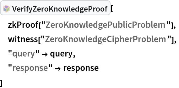 InterpretationBox[FrameBox[TagBox[TooltipBox[PaneBox[GridBox[List[List[GraphicsBox[List[Thickness[0.0025`], List[FaceForm[List[RGBColor[0.9607843137254902`, 0.5058823529411764`, 0.19607843137254902`], Opacity[1.`]]], FilledCurveBox[List[List[List[0, 2, 0], List[0, 1, 0], List[0, 1, 0], List[0, 1, 0], List[0, 1, 0]], List[List[0, 2, 0], List[0, 1, 0], List[0, 1, 0], List[0, 1, 0], List[0, 1, 0]], List[List[0, 2, 0], List[0, 1, 0], List[0, 1, 0], List[0, 1, 0], List[0, 1, 0], List[0, 1, 0]], List[List[0, 2, 0], List[1, 3, 3], List[0, 1, 0], List[1, 3, 3], List[0, 1, 0], List[1, 3, 3], List[0, 1, 0], List[1, 3, 3], List[1, 3, 3], List[0, 1, 0], List[1, 3, 3], List[0, 1, 0], List[1, 3, 3]]], List[List[List[205.`, 22.863691329956055`], List[205.`, 212.31669425964355`], List[246.01799774169922`, 235.99870109558105`], List[369.0710144042969`, 307.0436840057373`], List[369.0710144042969`, 117.59068870544434`], List[205.`, 22.863691329956055`]], List[List[30.928985595703125`, 307.0436840057373`], List[153.98200225830078`, 235.99870109558105`], List[195.`, 212.31669425964355`], List[195.`, 22.863691329956055`], List[30.928985595703125`, 117.59068870544434`], List[30.928985595703125`, 307.0436840057373`]], List[List[200.`, 410.42970085144043`], List[364.0710144042969`, 315.7036876678467`], List[241.01799774169922`, 244.65868949890137`], List[200.`, 220.97669792175293`], List[158.98200225830078`, 244.65868949890137`], List[35.928985595703125`, 315.7036876678467`], List[200.`, 410.42970085144043`]], List[List[376.5710144042969`, 320.03370475769043`], List[202.5`, 420.53370475769043`], List[200.95300006866455`, 421.42667961120605`], List[199.04699993133545`, 421.42667961120605`], List[197.5`, 420.53370475769043`], List[23.428985595703125`, 320.03370475769043`], List[21.882003784179688`, 319.1406993865967`], List[20.928985595703125`, 317.4896984100342`], List[20.928985595703125`, 315.7036876678467`], List[20.928985595703125`, 114.70369529724121`], List[20.928985595703125`, 112.91769218444824`], List[21.882003784179688`, 111.26669120788574`], List[23.428985595703125`, 110.37369346618652`], List[197.5`, 9.87369155883789`], List[198.27300024032593`, 9.426692008972168`], List[199.13700008392334`, 9.203690528869629`], List[200.`, 9.203690528869629`], List[200.86299991607666`, 9.203690528869629`], List[201.72699999809265`, 9.426692008972168`], List[202.5`, 9.87369155883789`], List[376.5710144042969`, 110.37369346618652`], List[378.1179962158203`, 111.26669120788574`], List[379.0710144042969`, 112.91769218444824`], List[379.0710144042969`, 114.70369529724121`], List[379.0710144042969`, 315.7036876678467`], List[379.0710144042969`, 317.4896984100342`], List[378.1179962158203`, 319.1406993865967`], List[376.5710144042969`, 320.03370475769043`]]]]], List[FaceForm[List[RGBColor[0.5529411764705883`, 0.6745098039215687`, 0.8117647058823529`], Opacity[1.`]]], FilledCurveBox[List[List[List[0, 2, 0], List[0, 1, 0], List[0, 1, 0], List[0, 1, 0]]], List[List[List[44.92900085449219`, 282.59088134765625`], List[181.00001525878906`, 204.0298843383789`], List[181.00001525878906`, 46.90887451171875`], List[44.92900085449219`, 125.46986389160156`], List[44.92900085449219`, 282.59088134765625`]]]]], List[FaceForm[List[RGBColor[0.6627450980392157`, 0.803921568627451`, 0.5686274509803921`], Opacity[1.`]]], FilledCurveBox[List[List[List[0, 2, 0], List[0, 1, 0], List[0, 1, 0], List[0, 1, 0]]], List[List[List[355.0710144042969`, 282.59088134765625`], List[355.0710144042969`, 125.46986389160156`], List[219.`, 46.90887451171875`], List[219.`, 204.0298843383789`], List[355.0710144042969`, 282.59088134765625`]]]]], List[FaceForm[List[RGBColor[0.6901960784313725`, 0.5882352941176471`, 0.8117647058823529`], Opacity[1.`]]], FilledCurveBox[List[List[List[0, 2, 0], List[0, 1, 0], List[0, 1, 0], List[0, 1, 0]]], List[List[List[200.`, 394.0606994628906`], List[336.0710144042969`, 315.4997024536133`], List[200.`, 236.93968200683594`], List[63.928985595703125`, 315.4997024536133`], List[200.`, 394.0606994628906`]]]]]], List[Rule[BaselinePosition, Scaled[0.15`]], Rule[ImageSize, 10], Rule[ImageSize, 15]]], StyleBox[RowBox[List["VerifyZeroKnowledgeProof", " "]], Rule[ShowAutoStyles, False], Rule[ShowStringCharacters, False], Rule[FontSize, Times[0.9`, Inherited]], Rule[FontColor, GrayLevel[0.1`]]]]], Rule[GridBoxSpacings, List[Rule["Columns", List[List[0.25`]]]]]], Rule[Alignment, List[Left, Baseline]], Rule[BaselinePosition, Baseline], Rule[FrameMargins, List[List[3, 0], List[0, 0]]], Rule[BaseStyle, List[Rule[LineSpacing, List[0, 0]], Rule[LineBreakWithin, False]]]], RowBox[List["PacletSymbol", "[", RowBox[List["\"ArmandoCruz/ZeroKnowledgeProofs\"", ",", "\"ArmandoCruz`ZeroKnowledgeProofs`VerifyZeroKnowledgeProof\""]], "]"]], Rule[TooltipStyle, List[Rule[ShowAutoStyles, True], Rule[ShowStringCharacters, True]]]], Function[Annotation[Slot[1], Style[Defer[PacletSymbol["ArmandoCruz/ZeroKnowledgeProofs", "ArmandoCruz`ZeroKnowledgeProofs`VerifyZeroKnowledgeProof"]], Rule[ShowStringCharacters, True]], "Tooltip"]]], Rule[Background, RGBColor[0.968`, 0.976`, 0.984`]], Rule[BaselinePosition, Baseline], Rule[DefaultBaseStyle, List[]], Rule[FrameMargins, List[List[0, 0], List[1, 1]]], Rule[FrameStyle, RGBColor[0.831`, 0.847`, 0.85`]], Rule[RoundingRadius, 4]], PacletSymbol["ArmandoCruz/ZeroKnowledgeProofs", "ArmandoCruz`ZeroKnowledgeProofs`VerifyZeroKnowledgeProof"], Rule[Selectable, False], Rule[SelectWithContents, True], Rule[BoxID, "PacletSymbolBox"]][
 zkProof["ZeroKnowledgePublicProblem"],
 witness["ZeroKnowledgeCipherProblem"],
 "query" -> query,
 "response" -> response
 ]