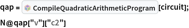 qap = InterpretationBox[FrameBox[TagBox[TooltipBox[PaneBox[GridBox[List[List[GraphicsBox[List[Thickness[0.0025`], List[FaceForm[List[RGBColor[0.9607843137254902`, 0.5058823529411764`, 0.19607843137254902`], Opacity[1.`]]], FilledCurveBox[List[List[List[0, 2, 0], List[0, 1, 0], List[0, 1, 0], List[0, 1, 0], List[0, 1, 0]], List[List[0, 2, 0], List[0, 1, 0], List[0, 1, 0], List[0, 1, 0], List[0, 1, 0]], List[List[0, 2, 0], List[0, 1, 0], List[0, 1, 0], List[0, 1, 0], List[0, 1, 0], List[0, 1, 0]], List[List[0, 2, 0], List[1, 3, 3], List[0, 1, 0], List[1, 3, 3], List[0, 1, 0], List[1, 3, 3], List[0, 1, 0], List[1, 3, 3], List[1, 3, 3], List[0, 1, 0], List[1, 3, 3], List[0, 1, 0], List[1, 3, 3]]], List[List[List[205.`, 22.863691329956055`], List[205.`, 212.31669425964355`], List[246.01799774169922`, 235.99870109558105`], List[369.0710144042969`, 307.0436840057373`], List[369.0710144042969`, 117.59068870544434`], List[205.`, 22.863691329956055`]], List[List[30.928985595703125`, 307.0436840057373`], List[153.98200225830078`, 235.99870109558105`], List[195.`, 212.31669425964355`], List[195.`, 22.863691329956055`], List[30.928985595703125`, 117.59068870544434`], List[30.928985595703125`, 307.0436840057373`]], List[List[200.`, 410.42970085144043`], List[364.0710144042969`, 315.7036876678467`], List[241.01799774169922`, 244.65868949890137`], List[200.`, 220.97669792175293`], List[158.98200225830078`, 244.65868949890137`], List[35.928985595703125`, 315.7036876678467`], List[200.`, 410.42970085144043`]], List[List[376.5710144042969`, 320.03370475769043`], List[202.5`, 420.53370475769043`], List[200.95300006866455`, 421.42667961120605`], List[199.04699993133545`, 421.42667961120605`], List[197.5`, 420.53370475769043`], List[23.428985595703125`, 320.03370475769043`], List[21.882003784179688`, 319.1406993865967`], List[20.928985595703125`, 317.4896984100342`], List[20.928985595703125`, 315.7036876678467`], List[20.928985595703125`, 114.70369529724121`], List[20.928985595703125`, 112.91769218444824`], List[21.882003784179688`, 111.26669120788574`], List[23.428985595703125`, 110.37369346618652`], List[197.5`, 9.87369155883789`], List[198.27300024032593`, 9.426692008972168`], List[199.13700008392334`, 9.203690528869629`], List[200.`, 9.203690528869629`], List[200.86299991607666`, 9.203690528869629`], List[201.72699999809265`, 9.426692008972168`], List[202.5`, 9.87369155883789`], List[376.5710144042969`, 110.37369346618652`], List[378.1179962158203`, 111.26669120788574`], List[379.0710144042969`, 112.91769218444824`], List[379.0710144042969`, 114.70369529724121`], List[379.0710144042969`, 315.7036876678467`], List[379.0710144042969`, 317.4896984100342`], List[378.1179962158203`, 319.1406993865967`], List[376.5710144042969`, 320.03370475769043`]]]]], List[FaceForm[List[RGBColor[0.5529411764705883`, 0.6745098039215687`, 0.8117647058823529`], Opacity[1.`]]], FilledCurveBox[List[List[List[0, 2, 0], List[0, 1, 0], List[0, 1, 0], List[0, 1, 0]]], List[List[List[44.92900085449219`, 282.59088134765625`], List[181.00001525878906`, 204.0298843383789`], List[181.00001525878906`, 46.90887451171875`], List[44.92900085449219`, 125.46986389160156`], List[44.92900085449219`, 282.59088134765625`]]]]], List[FaceForm[List[RGBColor[0.6627450980392157`, 0.803921568627451`, 0.5686274509803921`], Opacity[1.`]]], FilledCurveBox[List[List[List[0, 2, 0], List[0, 1, 0], List[0, 1, 0], List[0, 1, 0]]], List[List[List[355.0710144042969`, 282.59088134765625`], List[355.0710144042969`, 125.46986389160156`], List[219.`, 46.90887451171875`], List[219.`, 204.0298843383789`], List[355.0710144042969`, 282.59088134765625`]]]]], List[FaceForm[List[RGBColor[0.6901960784313725`, 0.5882352941176471`, 0.8117647058823529`], Opacity[1.`]]], FilledCurveBox[List[List[List[0, 2, 0], List[0, 1, 0], List[0, 1, 0], List[0, 1, 0]]], List[List[List[200.`, 394.0606994628906`], List[336.0710144042969`, 315.4997024536133`], List[200.`, 236.93968200683594`], List[63.928985595703125`, 315.4997024536133`], List[200.`, 394.0606994628906`]]]]]], List[Rule[BaselinePosition, Scaled[0.15`]], Rule[ImageSize, 10], Rule[ImageSize, 15]]], StyleBox[RowBox[List["CompileQuadraticArithmeticProgram", " "]], Rule[ShowAutoStyles, False], Rule[ShowStringCharacters, False], Rule[FontSize, Times[0.9`, Inherited]], Rule[FontColor, GrayLevel[0.1`]]]]], Rule[GridBoxSpacings, List[Rule["Columns", List[List[0.25`]]]]]], Rule[Alignment, List[Left, Baseline]], Rule[BaselinePosition, Baseline], Rule[FrameMargins, List[List[3, 0], List[0, 0]]], Rule[BaseStyle, List[Rule[LineSpacing, List[0, 0]], Rule[LineBreakWithin, False]]]], RowBox[List["PacletSymbol", "[", RowBox[List["\"ArmandoCruz/ZeroKnowledgeProofs\"", ",", "\"ArmandoCruz`ZeroKnowledgeProofs`CompileQuadraticArithmeticProgram\""]], "]"]], Rule[TooltipStyle, List[Rule[ShowAutoStyles, True], Rule[ShowStringCharacters, True]]]], Function[Annotation[Slot[1], Style[Defer[PacletSymbol["ArmandoCruz/ZeroKnowledgeProofs", "ArmandoCruz`ZeroKnowledgeProofs`CompileQuadraticArithmeticProgram"]], Rule[ShowStringCharacters, True]], "Tooltip"]]], Rule[Background, RGBColor[0.968`, 0.976`, 0.984`]], Rule[BaselinePosition, Baseline], Rule[DefaultBaseStyle, List[]], Rule[FrameMargins, List[List[0, 0], List[1, 1]]], Rule[FrameStyle, RGBColor[0.831`, 0.847`, 0.85`]], Rule[RoundingRadius, 4]], PacletSymbol["ArmandoCruz/ZeroKnowledgeProofs", "ArmandoCruz`ZeroKnowledgeProofs`CompileQuadraticArithmeticProgram"], Rule[Selectable, False], Rule[SelectWithContents, True], Rule[BoxID, "PacletSymbolBox"]][circuit];
N@qap["v"]["c2"]