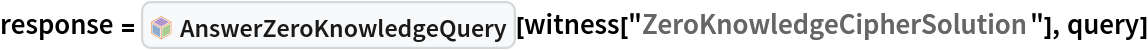 response = InterpretationBox[FrameBox[TagBox[TooltipBox[PaneBox[GridBox[List[List[GraphicsBox[List[Thickness[0.0025`], List[FaceForm[List[RGBColor[0.9607843137254902`, 0.5058823529411764`, 0.19607843137254902`], Opacity[1.`]]], FilledCurveBox[List[List[List[0, 2, 0], List[0, 1, 0], List[0, 1, 0], List[0, 1, 0], List[0, 1, 0]], List[List[0, 2, 0], List[0, 1, 0], List[0, 1, 0], List[0, 1, 0], List[0, 1, 0]], List[List[0, 2, 0], List[0, 1, 0], List[0, 1, 0], List[0, 1, 0], List[0, 1, 0], List[0, 1, 0]], List[List[0, 2, 0], List[1, 3, 3], List[0, 1, 0], List[1, 3, 3], List[0, 1, 0], List[1, 3, 3], List[0, 1, 0], List[1, 3, 3], List[1, 3, 3], List[0, 1, 0], List[1, 3, 3], List[0, 1, 0], List[1, 3, 3]]], List[List[List[205.`, 22.863691329956055`], List[205.`, 212.31669425964355`], List[246.01799774169922`, 235.99870109558105`], List[369.0710144042969`, 307.0436840057373`], List[369.0710144042969`, 117.59068870544434`], List[205.`, 22.863691329956055`]], List[List[30.928985595703125`, 307.0436840057373`], List[153.98200225830078`, 235.99870109558105`], List[195.`, 212.31669425964355`], List[195.`, 22.863691329956055`], List[30.928985595703125`, 117.59068870544434`], List[30.928985595703125`, 307.0436840057373`]], List[List[200.`, 410.42970085144043`], List[364.0710144042969`, 315.7036876678467`], List[241.01799774169922`, 244.65868949890137`], List[200.`, 220.97669792175293`], List[158.98200225830078`, 244.65868949890137`], List[35.928985595703125`, 315.7036876678467`], List[200.`, 410.42970085144043`]], List[List[376.5710144042969`, 320.03370475769043`], List[202.5`, 420.53370475769043`], List[200.95300006866455`, 421.42667961120605`], List[199.04699993133545`, 421.42667961120605`], List[197.5`, 420.53370475769043`], List[23.428985595703125`, 320.03370475769043`], List[21.882003784179688`, 319.1406993865967`], List[20.928985595703125`, 317.4896984100342`], List[20.928985595703125`, 315.7036876678467`], List[20.928985595703125`, 114.70369529724121`], List[20.928985595703125`, 112.91769218444824`], List[21.882003784179688`, 111.26669120788574`], List[23.428985595703125`, 110.37369346618652`], List[197.5`, 9.87369155883789`], List[198.27300024032593`, 9.426692008972168`], List[199.13700008392334`, 9.203690528869629`], List[200.`, 9.203690528869629`], List[200.86299991607666`, 9.203690528869629`], List[201.72699999809265`, 9.426692008972168`], List[202.5`, 9.87369155883789`], List[376.5710144042969`, 110.37369346618652`], List[378.1179962158203`, 111.26669120788574`], List[379.0710144042969`, 112.91769218444824`], List[379.0710144042969`, 114.70369529724121`], List[379.0710144042969`, 315.7036876678467`], List[379.0710144042969`, 317.4896984100342`], List[378.1179962158203`, 319.1406993865967`], List[376.5710144042969`, 320.03370475769043`]]]]], List[FaceForm[List[RGBColor[0.5529411764705883`, 0.6745098039215687`, 0.8117647058823529`], Opacity[1.`]]], FilledCurveBox[List[List[List[0, 2, 0], List[0, 1, 0], List[0, 1, 0], List[0, 1, 0]]], List[List[List[44.92900085449219`, 282.59088134765625`], List[181.00001525878906`, 204.0298843383789`], List[181.00001525878906`, 46.90887451171875`], List[44.92900085449219`, 125.46986389160156`], List[44.92900085449219`, 282.59088134765625`]]]]], List[FaceForm[List[RGBColor[0.6627450980392157`, 0.803921568627451`, 0.5686274509803921`], Opacity[1.`]]], FilledCurveBox[List[List[List[0, 2, 0], List[0, 1, 0], List[0, 1, 0], List[0, 1, 0]]], List[List[List[355.0710144042969`, 282.59088134765625`], List[355.0710144042969`, 125.46986389160156`], List[219.`, 46.90887451171875`], List[219.`, 204.0298843383789`], List[355.0710144042969`, 282.59088134765625`]]]]], List[FaceForm[List[RGBColor[0.6901960784313725`, 0.5882352941176471`, 0.8117647058823529`], Opacity[1.`]]], FilledCurveBox[List[List[List[0, 2, 0], List[0, 1, 0], List[0, 1, 0], List[0, 1, 0]]], List[List[List[200.`, 394.0606994628906`], List[336.0710144042969`, 315.4997024536133`], List[200.`, 236.93968200683594`], List[63.928985595703125`, 315.4997024536133`], List[200.`, 394.0606994628906`]]]]]], List[Rule[BaselinePosition, Scaled[0.15`]], Rule[ImageSize, 10], Rule[ImageSize, 15]]], StyleBox[RowBox[List["AnswerZeroKnowledgeQuery", " "]], Rule[ShowAutoStyles, False], Rule[ShowStringCharacters, False], Rule[FontSize, Times[0.9`, Inherited]], Rule[FontColor, GrayLevel[0.1`]]]]], Rule[GridBoxSpacings, List[Rule["Columns", List[List[0.25`]]]]]], Rule[Alignment, List[Left, Baseline]], Rule[BaselinePosition, Baseline], Rule[FrameMargins, List[List[3, 0], List[0, 0]]], Rule[BaseStyle, List[Rule[LineSpacing, List[0, 0]], Rule[LineBreakWithin, False]]]], RowBox[List["PacletSymbol", "[", RowBox[List["\"ArmandoCruz/ZeroKnowledgeProofs\"", ",", "\"ArmandoCruz`ZeroKnowledgeProofs`AnswerZeroKnowledgeQuery\""]], "]"]], Rule[TooltipStyle, List[Rule[ShowAutoStyles, True], Rule[ShowStringCharacters, True]]]], Function[Annotation[Slot[1], Style[Defer[PacletSymbol["ArmandoCruz/ZeroKnowledgeProofs", "ArmandoCruz`ZeroKnowledgeProofs`AnswerZeroKnowledgeQuery"]], Rule[ShowStringCharacters, True]], "Tooltip"]]], Rule[Background, RGBColor[0.968`, 0.976`, 0.984`]], Rule[BaselinePosition, Baseline], Rule[DefaultBaseStyle, List[]], Rule[FrameMargins, List[List[0, 0], List[1, 1]]], Rule[FrameStyle, RGBColor[0.831`, 0.847`, 0.85`]], Rule[RoundingRadius, 4]], PacletSymbol["ArmandoCruz/ZeroKnowledgeProofs", "ArmandoCruz`ZeroKnowledgeProofs`AnswerZeroKnowledgeQuery"], Rule[Selectable, False], Rule[SelectWithContents, True], Rule[BoxID, "PacletSymbolBox"]][
  witness["ZeroKnowledgeCipherSolution"], query]