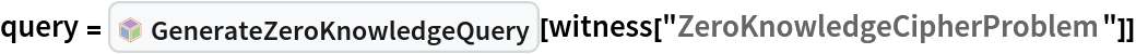 query = InterpretationBox[FrameBox[TagBox[TooltipBox[PaneBox[GridBox[List[List[GraphicsBox[List[Thickness[0.0025`], List[FaceForm[List[RGBColor[0.9607843137254902`, 0.5058823529411764`, 0.19607843137254902`], Opacity[1.`]]], FilledCurveBox[List[List[List[0, 2, 0], List[0, 1, 0], List[0, 1, 0], List[0, 1, 0], List[0, 1, 0]], List[List[0, 2, 0], List[0, 1, 0], List[0, 1, 0], List[0, 1, 0], List[0, 1, 0]], List[List[0, 2, 0], List[0, 1, 0], List[0, 1, 0], List[0, 1, 0], List[0, 1, 0], List[0, 1, 0]], List[List[0, 2, 0], List[1, 3, 3], List[0, 1, 0], List[1, 3, 3], List[0, 1, 0], List[1, 3, 3], List[0, 1, 0], List[1, 3, 3], List[1, 3, 3], List[0, 1, 0], List[1, 3, 3], List[0, 1, 0], List[1, 3, 3]]], List[List[List[205.`, 22.863691329956055`], List[205.`, 212.31669425964355`], List[246.01799774169922`, 235.99870109558105`], List[369.0710144042969`, 307.0436840057373`], List[369.0710144042969`, 117.59068870544434`], List[205.`, 22.863691329956055`]], List[List[30.928985595703125`, 307.0436840057373`], List[153.98200225830078`, 235.99870109558105`], List[195.`, 212.31669425964355`], List[195.`, 22.863691329956055`], List[30.928985595703125`, 117.59068870544434`], List[30.928985595703125`, 307.0436840057373`]], List[List[200.`, 410.42970085144043`], List[364.0710144042969`, 315.7036876678467`], List[241.01799774169922`, 244.65868949890137`], List[200.`, 220.97669792175293`], List[158.98200225830078`, 244.65868949890137`], List[35.928985595703125`, 315.7036876678467`], List[200.`, 410.42970085144043`]], List[List[376.5710144042969`, 320.03370475769043`], List[202.5`, 420.53370475769043`], List[200.95300006866455`, 421.42667961120605`], List[199.04699993133545`, 421.42667961120605`], List[197.5`, 420.53370475769043`], List[23.428985595703125`, 320.03370475769043`], List[21.882003784179688`, 319.1406993865967`], List[20.928985595703125`, 317.4896984100342`], List[20.928985595703125`, 315.7036876678467`], List[20.928985595703125`, 114.70369529724121`], List[20.928985595703125`, 112.91769218444824`], List[21.882003784179688`, 111.26669120788574`], List[23.428985595703125`, 110.37369346618652`], List[197.5`, 9.87369155883789`], List[198.27300024032593`, 9.426692008972168`], List[199.13700008392334`, 9.203690528869629`], List[200.`, 9.203690528869629`], List[200.86299991607666`, 9.203690528869629`], List[201.72699999809265`, 9.426692008972168`], List[202.5`, 9.87369155883789`], List[376.5710144042969`, 110.37369346618652`], List[378.1179962158203`, 111.26669120788574`], List[379.0710144042969`, 112.91769218444824`], List[379.0710144042969`, 114.70369529724121`], List[379.0710144042969`, 315.7036876678467`], List[379.0710144042969`, 317.4896984100342`], List[378.1179962158203`, 319.1406993865967`], List[376.5710144042969`, 320.03370475769043`]]]]], List[FaceForm[List[RGBColor[0.5529411764705883`, 0.6745098039215687`, 0.8117647058823529`], Opacity[1.`]]], FilledCurveBox[List[List[List[0, 2, 0], List[0, 1, 0], List[0, 1, 0], List[0, 1, 0]]], List[List[List[44.92900085449219`, 282.59088134765625`], List[181.00001525878906`, 204.0298843383789`], List[181.00001525878906`, 46.90887451171875`], List[44.92900085449219`, 125.46986389160156`], List[44.92900085449219`, 282.59088134765625`]]]]], List[FaceForm[List[RGBColor[0.6627450980392157`, 0.803921568627451`, 0.5686274509803921`], Opacity[1.`]]], FilledCurveBox[List[List[List[0, 2, 0], List[0, 1, 0], List[0, 1, 0], List[0, 1, 0]]], List[List[List[355.0710144042969`, 282.59088134765625`], List[355.0710144042969`, 125.46986389160156`], List[219.`, 46.90887451171875`], List[219.`, 204.0298843383789`], List[355.0710144042969`, 282.59088134765625`]]]]], List[FaceForm[List[RGBColor[0.6901960784313725`, 0.5882352941176471`, 0.8117647058823529`], Opacity[1.`]]], FilledCurveBox[List[List[List[0, 2, 0], List[0, 1, 0], List[0, 1, 0], List[0, 1, 0]]], List[List[List[200.`, 394.0606994628906`], List[336.0710144042969`, 315.4997024536133`], List[200.`, 236.93968200683594`], List[63.928985595703125`, 315.4997024536133`], List[200.`, 394.0606994628906`]]]]]], List[Rule[BaselinePosition, Scaled[0.15`]], Rule[ImageSize, 10], Rule[ImageSize, 15]]], StyleBox[RowBox[List["GenerateZeroKnowledgeQuery", " "]], Rule[ShowAutoStyles, False], Rule[ShowStringCharacters, False], Rule[FontSize, Times[0.9`, Inherited]], Rule[FontColor, GrayLevel[0.1`]]]]], Rule[GridBoxSpacings, List[Rule["Columns", List[List[0.25`]]]]]], Rule[Alignment, List[Left, Baseline]], Rule[BaselinePosition, Baseline], Rule[FrameMargins, List[List[3, 0], List[0, 0]]], Rule[BaseStyle, List[Rule[LineSpacing, List[0, 0]], Rule[LineBreakWithin, False]]]], RowBox[List["PacletSymbol", "[", RowBox[List["\"ArmandoCruz/ZeroKnowledgeProofs\"", ",", "\"ArmandoCruz`ZeroKnowledgeProofs`GenerateZeroKnowledgeQuery\""]], "]"]], Rule[TooltipStyle, List[Rule[ShowAutoStyles, True], Rule[ShowStringCharacters, True]]]], Function[Annotation[Slot[1], Style[Defer[PacletSymbol["ArmandoCruz/ZeroKnowledgeProofs", "ArmandoCruz`ZeroKnowledgeProofs`GenerateZeroKnowledgeQuery"]], Rule[ShowStringCharacters, True]], "Tooltip"]]], Rule[Background, RGBColor[0.968`, 0.976`, 0.984`]], Rule[BaselinePosition, Baseline], Rule[DefaultBaseStyle, List[]], Rule[FrameMargins, List[List[0, 0], List[1, 1]]], Rule[FrameStyle, RGBColor[0.831`, 0.847`, 0.85`]], Rule[RoundingRadius, 4]], PacletSymbol["ArmandoCruz/ZeroKnowledgeProofs", "ArmandoCruz`ZeroKnowledgeProofs`GenerateZeroKnowledgeQuery"], Rule[Selectable, False], Rule[SelectWithContents, True], Rule[BoxID, "PacletSymbolBox"]][
  witness["ZeroKnowledgeCipherProblem"]]