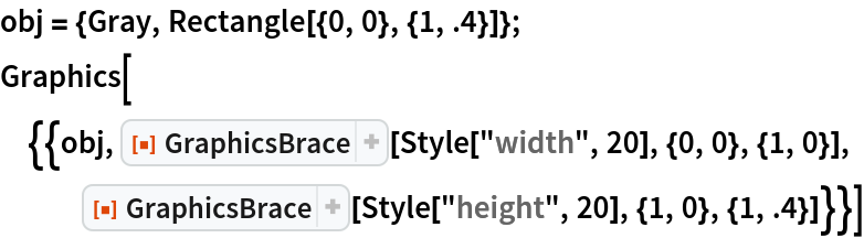 obj = {Gray, Rectangle[{0, 0}, {1, .4}]};
Graphics[{{obj, ResourceFunction["GraphicsBrace"][
    Style["width", 20], {0, 0}, {1, 0}], ResourceFunction["GraphicsBrace"][
    Style["height", 20], {1, 0}, {1, .4}]}}]