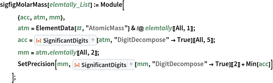 sigfigMolarMass[elemtally_List] := Module[
   {acc, atm, mm},
   atm = ElementData[#, "AtomicMass"] & /@ elemtally[[All, 1]];
   acc = ResourceFunction["SignificantDigits"][atm, "DigitDecompose" -> True][[All, 5]];
   mm = atm . elemtally[[All, 2]];
   SetPrecision[mm, ResourceFunction["SignificantDigits"][mm, "DigitDecompose" -> True][[2]] + Min[acc]]
   ];