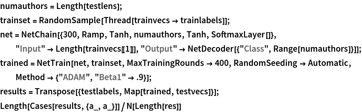 numauthors = Length[testlens];
trainset = RandomSample[Thread[trainvecs -> trainlabels]]; net = NetChain[{300, Ramp, Tanh, numauthors, Tanh, SoftmaxLayer[]}, "Input" -> Length[trainvecs[[1]]], "Output" -> NetDecoder[{"Class", Range[numauthors]}]]; trained = NetTrain[net, trainset, MaxTrainingRounds -> 400, RandomSeeding -> Automatic, Method -> {"ADAM", "Beta1" -> .9}];
results = Transpose[{testlabels, Map[trained, testvecs]}];
Length[Cases[results, {a_, a_}]]/N[Length[res]]