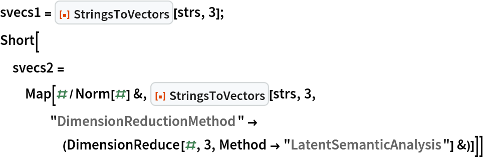 svecs1 = ResourceFunction["StringsToVectors"][strs, 3];
Short[svecs2 = Map[#/Norm[#] &, ResourceFunction["StringsToVectors"][strs, 3, "DimensionReductionMethod" -> (DimensionReduce[#, 3, Method -> "LatentSemanticAnalysis"] &)]]]