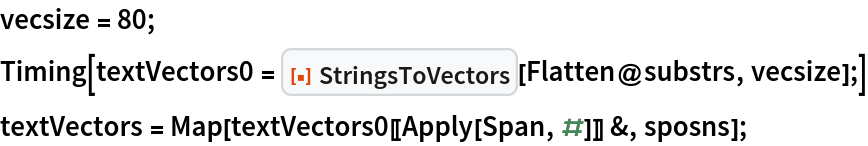 vecsize = 80;
Timing[textVectors0 = ResourceFunction["StringsToVectors"][Flatten@substrs, vecsize];]
textVectors = Map[textVectors0[[Apply[Span, #]]] &, sposns];