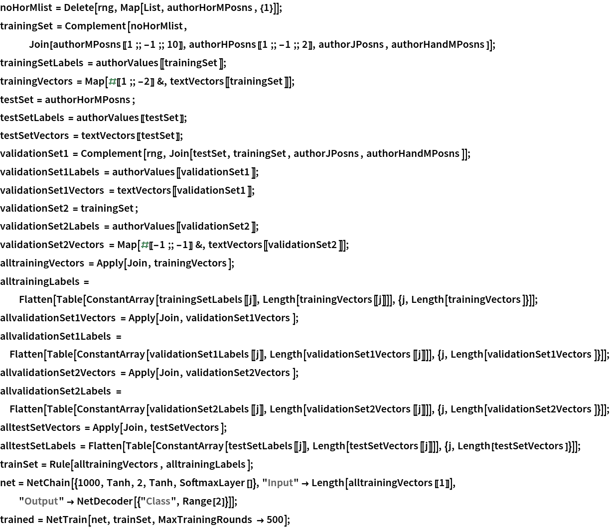 noHorMlist = Delete[rng, Map[List, authorHorMPosns, {1}]];
trainingSet = Complement[noHorMlist,
   Join[authorMPosns[[1 ;; -1 ;; 10]], authorHPosns[[1 ;; -1 ;; 2]], authorJPosns, authorHandMPosns]];
trainingSetLabels = authorValues[[trainingSet]];
trainingVectors = Map[#[[1 ;; -2]] &, textVectors[[trainingSet]]];
testSet = authorHorMPosns;
testSetLabels = authorValues[[testSet]];
testSetVectors = textVectors[[testSet]];
validationSet1 = Complement[rng, Join[testSet, trainingSet, authorJPosns, authorHandMPosns]];
validationSet1Labels = authorValues[[validationSet1]];
validationSet1Vectors = textVectors[[validationSet1]];
validationSet2 = trainingSet;
validationSet2Labels = authorValues[[validationSet2]];
validationSet2Vectors = Map[#[[-1 ;; -1]] &, textVectors[[validationSet2]]];
alltrainingVectors = Apply[Join, trainingVectors];
alltrainingLabels = Flatten[Table[
    ConstantArray[trainingSetLabels[[j]], Length[trainingVectors[[j]]]], {j, Length[trainingVectors]}]];
allvalidationSet1Vectors = Apply[Join, validationSet1Vectors]; allvalidationSet1Labels = Flatten[Table[
   ConstantArray[validationSet1Labels[[j]], Length[validationSet1Vectors[[j]]]], {j, Length[validationSet1Vectors]}]];
allvalidationSet2Vectors = Apply[Join, validationSet2Vectors]; allvalidationSet2Labels = Flatten[Table[
   ConstantArray[validationSet2Labels[[j]], Length[validationSet2Vectors[[j]]]], {j, Length[validationSet2Vectors]}]];
alltestSetVectors = Apply[Join, testSetVectors]; alltestSetLabels = Flatten[Table[
   ConstantArray[testSetLabels[[j]], Length[testSetVectors[[j]]]], {j,
     Length[testSetVectors]}]];
trainSet = Rule[alltrainingVectors, alltrainingLabels];
net = NetChain[{1000, Tanh, 2, Tanh, SoftmaxLayer[]}, "Input" -> Length[alltrainingVectors[[1]]], "Output" -> NetDecoder[{"Class", Range[2]}]]; trained = NetTrain[net, trainSet, MaxTrainingRounds -> 500];