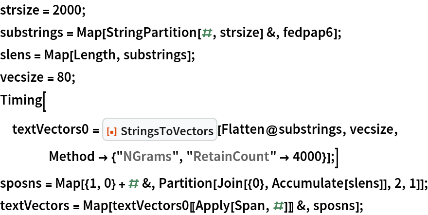 strsize = 2000;
substrings = Map[StringPartition[#, strsize] &, fedpap6];
slens = Map[Length, substrings];
vecsize = 80;
Timing[textVectors0 = ResourceFunction["StringsToVectors"][Flatten@substrings, vecsize, Method -> {"NGrams", "RetainCount" -> 4000}];]
sposns = Map[{1, 0} + # &, Partition[Join[{0}, Accumulate[slens]], 2, 1]];
textVectors = Map[textVectors0[[Apply[Span, #]]] &, sposns];