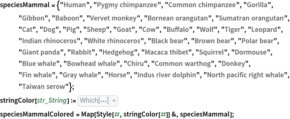 speciesMammal = {"Human", "Pygmy chimpanzee", "Common chimpanzee", "Gorilla", "Gibbon", "Baboon", "Vervet monkey", "Bornean orangutan", "Sumatran orangutan", "Cat", "Dog", "Pig", "Sheep", "Goat", "Cow", "Buffalo", "Wolf", "Tiger", "Leopard", "Indian rhinoceros", "White rhinoceros", "Black bear", "Brown bear", "Polar bear", "Giant panda", "Rabbit", "Hedgehog", "Macaca thibet", "Squirrel", "Dormouse", "Blue whale", "Bowhead whale", "Chiru", "Common warthog", "Donkey", "Fin whale", "Gray whale", "Horse", "Indus river dolphin", "North pacific right whale", "Taiwan serow"};
stringColor[str_String] := Which[
StringContainsQ[str, {"Human", "chimpanzee", "Gorilla", "orangutan"}],
   Red, 
StringContainsQ[str, {"Gibbon", "Baboon", "monkey", "thibet"}], Orange, 
StringContainsQ[str, {"Tiger", "Leopard", "Cat"}], Green, 
StringContainsQ[str, {"Dog", "Wolf"}], 
Lighter[Green], 
StringContainsQ[
  str, {"Cow", "Buffalo", "Goat", "Sheep", "Chiru", "serow"}], 
Darker[Brown], 
StringContainsQ[str, "rhino"], 
Lighter[Brown], 
StringContainsQ[str, {"bear", "panda"}], Black, 
StringContainsQ[str, {"mouse", "Squirrel", "Rabbit"}], Gray, 
StringContainsQ[str, {"Pig", "warthog"}], 
Darker[Blue], 
StringContainsQ[str, {"Donkey", "Horse"}], Blue, 
StringContainsQ[str, {"whale", "dolphin"}], Purple, 
StringContainsQ[str, "Hedgehog"], 
Darker[Gray]]
speciesMammalColored = Map[Style[#, stringColor[#]] &, speciesMammal];