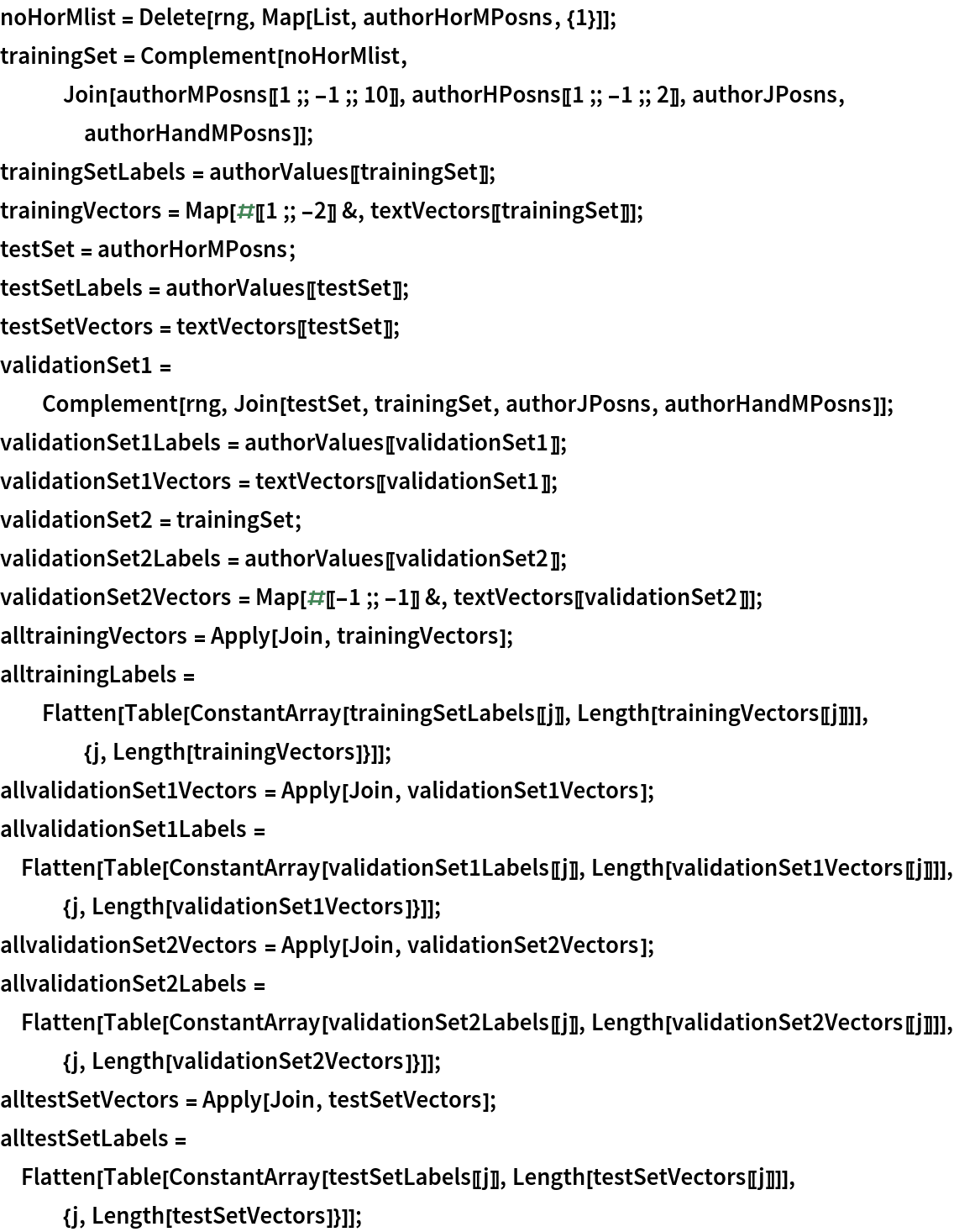 noHorMlist = Delete[rng, Map[List, authorHorMPosns, {1}]];
trainingSet = Complement[noHorMlist,
   Join[authorMPosns[[1 ;; -1 ;; 10]], authorHPosns[[1 ;; -1 ;; 2]], authorJPosns, authorHandMPosns]];
trainingSetLabels = authorValues[[trainingSet]];
trainingVectors = Map[#[[1 ;; -2]] &, textVectors[[trainingSet]]];
testSet = authorHorMPosns;
testSetLabels = authorValues[[testSet]];
testSetVectors = textVectors[[testSet]];
validationSet1 = Complement[rng, Join[testSet, trainingSet, authorJPosns, authorHandMPosns]];
validationSet1Labels = authorValues[[validationSet1]];
validationSet1Vectors = textVectors[[validationSet1]];
validationSet2 = trainingSet;
validationSet2Labels = authorValues[[validationSet2]];
validationSet2Vectors = Map[#[[-1 ;; -1]] &, textVectors[[validationSet2]]];
alltrainingVectors = Apply[Join, trainingVectors];
alltrainingLabels = Flatten[Table[
    ConstantArray[trainingSetLabels[[j]], Length[trainingVectors[[j]]]], {j, Length[trainingVectors]}]];
allvalidationSet1Vectors = Apply[Join, validationSet1Vectors]; allvalidationSet1Labels = Flatten[Table[
   ConstantArray[validationSet1Labels[[j]], Length[validationSet1Vectors[[j]]]], {j, Length[validationSet1Vectors]}]];
allvalidationSet2Vectors = Apply[Join, validationSet2Vectors]; allvalidationSet2Labels = Flatten[Table[
   ConstantArray[validationSet2Labels[[j]], Length[validationSet2Vectors[[j]]]], {j, Length[validationSet2Vectors]}]];
alltestSetVectors = Apply[Join, testSetVectors]; alltestSetLabels = Flatten[Table[
   ConstantArray[testSetLabels[[j]], Length[testSetVectors[[j]]]], {j,
     Length[testSetVectors]}]];