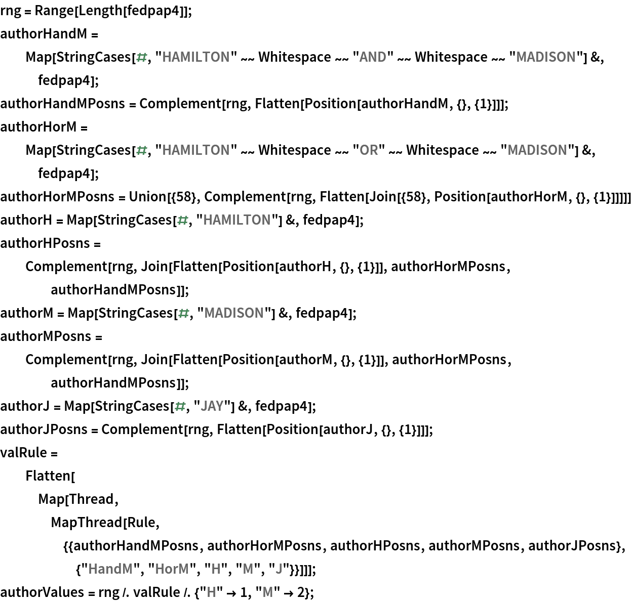 rng = Range[Length[fedpap4]];
authorHandM = Map[StringCases[#, "HAMILTON" ~~ Whitespace ~~ "AND" ~~ Whitespace ~~ "MADISON"] &, fedpap4];
authorHandMPosns = Complement[rng, Flatten[Position[authorHandM, {}, {1}]]];
authorHorM = Map[StringCases[#, "HAMILTON" ~~ Whitespace ~~ "OR" ~~ Whitespace ~~ "MADISON"] &, fedpap4];
authorHorMPosns = Union[{58}, Complement[rng, Flatten[Join[{58}, Position[authorHorM, {}, {1}]]]]]
authorH = Map[StringCases[#, "HAMILTON"] &, fedpap4];
authorHPosns = Complement[rng, Join[Flatten[Position[authorH, {}, {1}]], authorHorMPosns, authorHandMPosns]];
authorM = Map[StringCases[#, "MADISON"] &, fedpap4];
authorMPosns = Complement[rng, Join[Flatten[Position[authorM, {}, {1}]], authorHorMPosns, authorHandMPosns]];
authorJ = Map[StringCases[#, "JAY"] &, fedpap4];
authorJPosns = Complement[rng, Flatten[Position[authorJ, {}, {1}]]];
valRule = Flatten[Map[Thread, MapThread[
     Rule, {{authorHandMPosns, authorHorMPosns, authorHPosns, authorMPosns, authorJPosns}, {"HandM", "HorM", "H", "M", "J"}}]]];
authorValues = rng /. valRule /. {"H" -> 1, "M" -> 2};