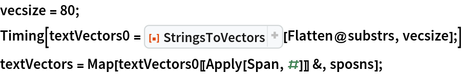 vecsize = 80;
Timing[textVectors0 = ResourceFunction["StringsToVectors"][Flatten@substrs, vecsize];]
textVectors = Map[textVectors0[[Apply[Span, #]]] &, sposns];