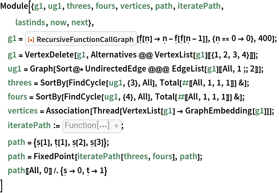 Module[{g1, ug1, threes, fours, vertices, path, iteratePath,
  lastinds, now, next},
 g1 = ResourceFunction["RecursiveFunctionCallGraph", ResourceVersion->"1.0.0"][\[FormalF][\[FormalN]] -> \[FormalN] - \[FormalF][\[FormalF][\[FormalN] - 1]], {\[FormalN] == 0 -> 0}, 400];
 g1 = VertexDelete[g1, Alternatives @@ VertexList[g1][[{1, 2, 3, 4}]]];
 ug1 = Graph[Sort@*UndirectedEdge @@@ EdgeList[g1][[All, 1 ;; 2]]]; threes = SortBy[FindCycle[ug1, {3}, All], Total[#[[All, 1, 1, 1]]] &];
 fours = SortBy[FindCycle[ug1, {4}, All], Total[#[[All, 1, 1, 1]]] &];
 vertices = Association[Thread[VertexList[g1] -> GraphEmbedding[g1]]];
 iteratePath := Function[{threes, fours}, 
Function[path, lastinds = Map[FirstCase[
Reverse[path], #[
Pattern[x, 
Blank[]]] :> x]& , {\[FormalT], \[FormalS]}]; lastinds = lastinds + 1; now = Part[
Switch[
Part[
Last[path], 0], \[FormalT], threes, \[FormalS], fours], 
Part[
Last[path], 1]]; now = Join[now, 
Map[Reverse, now]]; next = Which[
And[Part[lastinds, 1] <= Length[threes], 
IntersectingQ[now, 
Part[threes, 
Part[lastinds, 1]]]], {
\[FormalT][
Part[lastinds, 1]]}, 
And[Part[lastinds, 2] <= Length[fours], 
IntersectingQ[now, 
Part[fours, 
Part[lastinds, 2]]]], {
\[FormalS][
Part[lastinds, 2]]}, True, {}]; Join[path, next]]];
 path = {\[FormalS][1], \[FormalT][1], \[FormalS][2], \[FormalS][3]};
 path = FixedPoint[iteratePath[threes, fours], path];
 path[[All, 0]] /. {\[FormalS] -> 0, \[FormalT] -> 1}
 ]