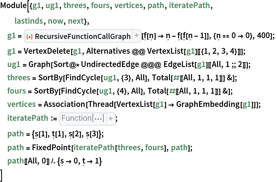 Module[{g1, ug1, threes, fours, vertices, path, iteratePath,
  lastinds, now, next},
 g1 = ResourceFunction["RecursiveFunctionCallGraph", ResourceVersion->"1.1.0"][\[FormalF][\[FormalN]] -> \[FormalN] - \[FormalF][\[FormalF][\[FormalN] - 1]], {\[FormalN] == 0 -> 0}, 400];
 g1 = VertexDelete[g1, Alternatives @@ VertexList[g1][[{1, 2, 3, 4}]]];
 ug1 = Graph[Sort@*UndirectedEdge @@@ EdgeList[g1][[All, 1 ;; 2]]]; threes = SortBy[FindCycle[ug1, {3}, All], Total[#[[All, 1, 1, 1]]] &];
 fours = SortBy[FindCycle[ug1, {4}, All], Total[#[[All, 1, 1, 1]]] &];
 vertices = Association[Thread[VertexList[g1] -> GraphEmbedding[g1]]];
 iteratePath := Function[{threes, fours}, 
Function[path, lastinds = Map[FirstCase[
Reverse[path], #[
Pattern[x, 
Blank[]]] :> x]& , {\[FormalT], \[FormalS]}]; lastinds = lastinds + 1; now = Part[
Switch[
Part[
Last[path], 0], \[FormalT], threes, \[FormalS], fours], 
Part[
Last[path], 1]]; now = Join[now, 
Map[Reverse, now]]; next = Which[
And[Part[lastinds, 1] <= Length[threes], 
IntersectingQ[now, 
Part[threes, 
Part[lastinds, 1]]]], {
\[FormalT][
Part[lastinds, 1]]}, 
And[Part[lastinds, 2] <= Length[fours], 
IntersectingQ[now, 
Part[fours, 
Part[lastinds, 2]]]], {
\[FormalS][
Part[lastinds, 2]]}, True, {}]; Join[path, next]]];
 path = {\[FormalS][1], \[FormalT][1], \[FormalS][2], \[FormalS][3]};
 path = FixedPoint[iteratePath[threes, fours], path];
 path[[All, 0]] /. {\[FormalS] -> 0, \[FormalT] -> 1}
 ]