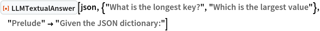 ResourceFunction["LLMTextualAnswer", ResourceVersion->"1.0.0"][json, {"What is the longest key?", "Which is the largest value"}, "Prelude" -> "Given the JSON dictionary:"]