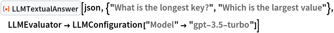 ResourceFunction["LLMTextualAnswer", ResourceVersion->"1.0.0"][json, {"What is the longest key?", "Which is the largest value"}, LLMEvaluator -> LLMConfiguration["Model" -> "gpt-3.5-turbo"]]