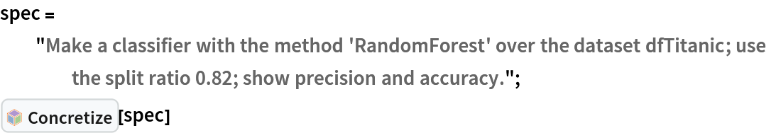 spec = "Make a classifier with the method 'RandomForest' over the dataset dfTitanic; use the split ratio 0.82; show precision and accuracy.";
PacletSymbol[
 "AntonAntonov/NLPTemplateEngine", "AntonAntonov`NLPTemplateEngine`Concretize"][spec]