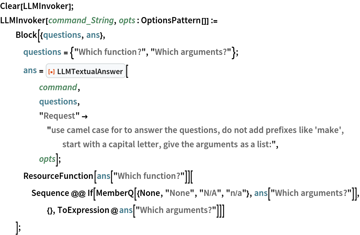 Clear[LLMInvoker];
LLMInvoker[command_String, opts : OptionsPattern[]] :=
  Block[{questions, ans},
   questions = {"Which function?", "Which arguments?"};
   ans = ResourceFunction["LLMTextualAnswer"][
     command,
     questions,
     "Request" -> "use camel case for to answer the questions, do not add prefixes like 'make', start with a capital letter, give the arguments as a list:",
     opts];
   ResourceFunction[ans["Which function?"]][
    Sequence @@ If[MemberQ[{None, "None", "N/A", "n/a"}, ans["Which arguments?"]], {}, ToExpression@ans["Which arguments?"]]]
   ];