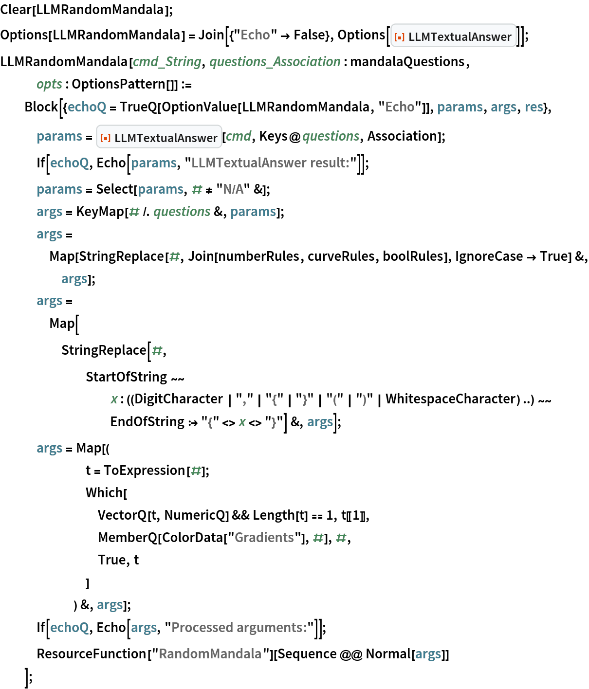 Clear[LLMRandomMandala];
Options[LLMRandomMandala] = Join[{"Echo" -> False}, Options[
ResourceFunction["LLMTextualAnswer"]]];
LLMRandomMandala[cmd_String, questions_Association : mandalaQuestions,
    opts : OptionsPattern[]] :=
  Block[{echoQ = TrueQ[OptionValue[LLMRandomMandala, "Echo"]], params,
     args, res},
   params = ResourceFunction["LLMTextualAnswer"][cmd, Keys@questions, Association];
   If[echoQ, Echo[params, "LLMTextualAnswer result:"]];
   params = Select[params, # != "N/A" &];
   args = KeyMap[# /. questions &, params];
   args = Map[StringReplace[#, Join[numberRules, curveRules, boolRules], IgnoreCase -> True] &, args];
   args = Map[StringReplace[#, StartOfString ~~ x : ((DigitCharacter | "," | "{" | "}" | "(" | ")" | WhitespaceCharacter) ..) ~~ EndOfString :> "{" <> x <> "}"] &, args];
   args = Map[(
       t = ToExpression[#];
       Which[
        VectorQ[t, NumericQ] && Length[t] == 1, t[[1]],
        MemberQ[ColorData["Gradients"], #], #,
        True, t
        ]
       ) &, args];
   If[echoQ, Echo[args, "Processed arguments:"]];
   ResourceFunction["RandomMandala"][Sequence @@ Normal[args]]
   ];